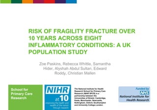 The National Institute for Health
Research School for Primary Care
Research (NIHR SPCR) is a
partnership between the
Universities of Bristol, Cambridge,
Keele, Manchester, Newcastle,
Nottingham, Oxford, Southampton
and University College London.
School for
Primary Care
Research
RISK OF FRAGILITY FRACTURE OVER
10 YEARS ACROSS EIGHT
INFLAMMATORY CONDITIONS: A UK
POPULATION STUDY
Zoe Paskins, Rebecca Whittle, Samantha
Hider, Alyshah Abdul Sultan, Edward
Roddy, Christian Mallen
 
