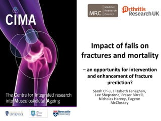 Impact of falls on
fractures and mortality
– an opportunity for intervention
and enhancement of fracture
prediction?
Sarah Chiu, Elizabeth Leneghan,
Lee Shepstone, Fraser Birrell,
Nicholas Harvey, Eugene
McCloskey
 