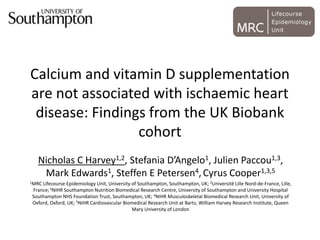 Calcium and vitamin D supplementation
are not associated with ischaemic heart
disease: Findings from the UK Biobank
cohort
Nicholas C Harvey1,2, Stefania D’Angelo1, Julien Paccou1,3,
Mark Edwards1, Steffen E Petersen4, Cyrus Cooper1,3,5
1MRC Lifecourse Epidemiology Unit, University of Southampton, Southampton, UK; 2Université Lille Nord-de-France, Lille,
France;3NIHR Southampton Nutrition Biomedical Research Centre, University of Southampton and University Hospital
Southampton NHS Foundation Trust, Southampton, UK; 4NIHR Musculoskeletal Biomedical Research Unit, University of
Oxford, Oxford, UK; 5NIHR Cardiovascular Biomedical Research Unit at Barts, William Harvey Research Institute, Queen
Mary University of London
 