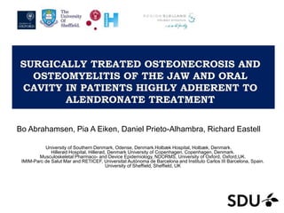 SURGICALLY TREATED OSTEONECROSIS AND
OSTEOMYELITIS OF THE JAW AND ORAL
CAVITY IN PATIENTS HIGHLY ADHERENT TO
ALENDRONATE TREATMENT
Bo Abrahamsen, Pia A Eiken, Daniel Prieto-Alhambra, Richard Eastell
University of Southern Denmark, Odense, Denmark.Holbæk Hospital, Holbæk, Denmark.
Hillerød Hospital, Hillerød, Denmark University of Copenhagen, Copenhagen, Denmark.
Musculoskeletal Pharmaco- and Device Epidemiology, NDORMS, University of Oxford, Oxford,UK.
IMIM-Parc de Salut Mar and RETICEF, Universitat Autònoma de Barcelona and Instituto Carlos III Barcelona, Spain.
University of Sheffield, Sheffield, UK
 