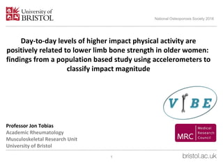 Professor Jon Tobias
Academic Rheumatology
Musculoskeletal Research Unit
University of Bristol
National Osteoporosis Society 2016
1
Day-to-day levels of higher impact physical activity are
positively related to lower limb bone strength in older women:
findings from a population based study using accelerometers to
classify impact magnitude
 
