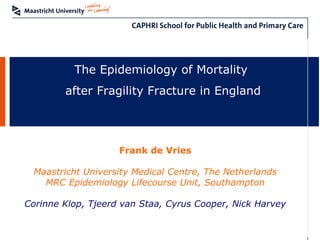 The Epidemiology of Mortality
after Fragility Fracture in England
Frank de Vries
Maastricht University Medical Centre, The Netherlands
MRC Epidemiology Lifecourse Unit, Southampton
Corinne Klop, Tjeerd van Staa, Cyrus Cooper, Nick Harvey
 