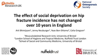 The effect of social deprivation on hip
fracture incidence has not changed
over 10 years in England
Arti Bhimjiyani1, Jenny Neuburger2, Yoav Ben-Shlomo3, Celia Gregson1
1Musculoskeletal Research Unit, University of Bristol
2London School of Hygiene and Tropical Medicine, Nuffield Trust London
3School of Social and Community Medicine, University of Bristol
 