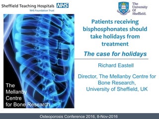 Richard Eastell
Director, The Mellanby Centre for
Bone Research,
University of Sheffield, UK
The
Mellanby
Centre
for Bone Research
Patients receiving
bisphosphonates should
take holidays from
treatment
The case for holidays
Osteoporosis Conference 2016, 8-Nov-2016
 