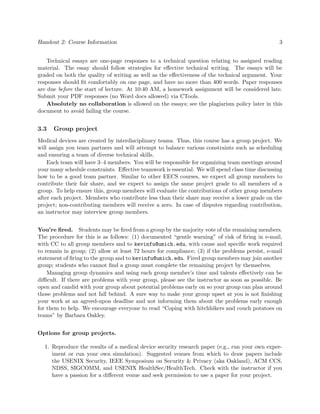 Handout 2: Course Information                                                                    3


    Technical essays are one-page responses to a technical question relating to assigned reading
material. The essay should follow strategies for eﬀective technical writing. The essays will be
graded on both the quality of writing as well as the eﬀectiveness of the technical argument. Your
responses should ﬁt comfortably on one page, and have no more than 400 words. Paper responses
are due before the start of lecture. At 10:40 AM, a homework assignment will be considered late.
Submit your PDF responses (no Word docs allowed) via CTools.
    Absolutely no collaboration is allowed on the essays; see the plagiarism policy later in this
document to avoid failing the course.


3.3   Group project
Medical devices are created by interdisciplinary teams. Thus, this course has a group project. We
will assign you team partners and will attempt to balance various constraints such as scheduling
and ensuring a team of diverse technical skills.
    Each team will have 3–4 members. You will be responsible for organizing team meetings around
your many schedule constraints. Eﬀective teamwork is essential. We will spend class time discussing
how to be a good team partner. Similar to other EECS courses, we expect all group members to
contribute their fair share, and we expect to assign the same project grade to all members of a
group. To help ensure this, group members will evaluate the contributions of other group members
after each project. Members who contribute less than their share may receive a lower grade on the
project; non-contributing members will receive a zero. In case of disputes regarding contribution,
an instructor may interview group members.


You’re ﬁred. Students may be ﬁred from a group by the majority vote of the remaining members.
The procedure for this is as follows: (1) documented “gentle warning” of risk of ﬁring in e-mail,
with CC to all group members and to kevinfu@umich.edu, with cause and speciﬁc work required
to remain in group; (2) allow at least 72 hours for compliance; (3) if the problems persist, e-mail
statement of ﬁring to the group and to kevinfu@umich.edu. Fired group members may join another
group; students who cannot ﬁnd a group must complete the remaining project by themselves.
    Managing group dynamics and using each group member’s time and talents eﬀectively can be
diﬃcult. If there are problems with your group, please see the instructor as soon as possible. Be
open and candid with your group about potential problems early on so your group can plan around
those problems and not fall behind. A sure way to make your group upset at you is not ﬁnishing
your work at an agreed-upon deadline and not informing them about the problems early enough
for them to help. We encourage everyone to read “Coping with hitchhikers and couch potatoes on
teams” by Barbara Oakley.


Options for group projects.

  1. Reproduce the results of a medical device security research paper (e.g., run your own exper-
     iment or run your own simulation). Suggested venues from which to draw papers include
     the USENIX Security, IEEE Symposium on Security & Privacy (aka Oakland), ACM CCS,
     NDSS, SIGCOMM, and USENIX HealthSec/HealthTech. Check with the instructor if you
     have a passion for a diﬀerent venue and seek permission to use a paper for your project.
 