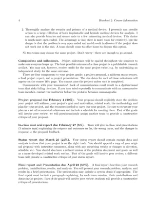 4                                                                    Handout 2: Course Information


    2. Thoroughly analyze the security and privacy of a medical device. I presently can provide
       access to a large collection of both implantable and bedside medical devices for analysis. I
       can also provide binaries and source code to a few interesting medical devices. This choice
       is much more open ended. The advantage is that there is more room for creativity, but the
       danger is that the problem is very open ended and could result in disaster if the project does
       not work out in the end. A team should come to oﬃce hours to discuss this option.

    No two teams may choose the same project. Don’t worry—there are enough to go around.

Components and milestones. Project milestones will be spaced throughout the semester to
make sure everyone keeps up. The best possible outcome of a class project is a publishable research
artifact. You may not, however, receive credit for the same project twice, e.g. by undertaking an
independent study for the same outcome.
    There are four components to your project grade: a project proposal, a midterm status report,
a ﬁnal project report, and a project presentation. The due dates for each of these milestones will
appear on the course Web page. You cannot pass the project unless each is completed.
    Communicate with your teammates! Lack of communication could result in a dysfunctional
team that risks failing the class. If you have tried repeatedly to communicate with an unresponsive
team member, contact the instructor before the problem becomes unmanageable.

Project proposal due February 4 (20%). Your proposal should explicitly state the problem
your project will address, your project’s goal and motivation, related work, the methodology and
plan for your project, and the resources needed to carry out your project. Be sure to structure your
plan as a set of incremental milestones and include a schedule for meeting them. Part of the grade
will involve peer review; we will pseudorandomly assign another team to provide a constructive
critique of your proposal.

In-class mini oral report due February 27 (5%). Team will give in-class, oral presentations
(5 minutes max) explaining the outputs and outcomes so far, the wrong turns, and the changes in
response to the proposal feedback.

Status report due March 25 (25%). Your status report should contain enough data and
analysis to show that your project is on the right track. You should append a copy of your origi-
nal proposal with instructor comments, along with any surprising results or changes in direction,
schedule, etc. You should also have a reﬁned version of the problem statement and goals, as well
as a more developed related work section. Part of the grade will involve peer review; a diﬀerent
team will provide a constructive critique of your status report.

Final report and Presentation due April 22 (50%). A ﬁnal report describes your research
problem, contributions, results, and analysis. You will present your research problem, analysis, and
results in a brief presentation. The presentation may include a system demo if appropriate. The
ﬁnal report must include a paragraph explaining, for each team member, their contributions and
duties in the project. Part of the grade will involve peer review; students will provide a constructive
critique of presentations.
 