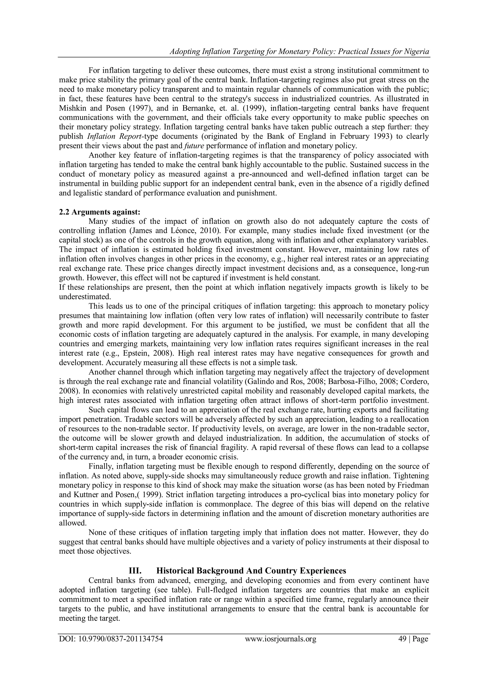 Adopting Inflation Targeting for Monetary Policy: Practical Issues for Nigeria
DOI: 10.9790/0837-201134754 www.iosrjournals.org 49 | Page
For inflation targeting to deliver these outcomes, there must exist a strong institutional commitment to
make price stability the primary goal of the central bank. Inflation-targeting regimes also put great stress on the
need to make monetary policy transparent and to maintain regular channels of communication with the public;
in fact, these features have been central to the strategy's success in industrialized countries. As illustrated in
Mishkin and Posen (1997), and in Bernanke, et. al. (1999), inflation-targeting central banks have frequent
communications with the government, and their officials take every opportunity to make public speeches on
their monetary policy strategy. Inflation targeting central banks have taken public outreach a step further: they
publish Inflation Report-type documents (originated by the Bank of England in February 1993) to clearly
present their views about the past and future performance of inflation and monetary policy.
Another key feature of inflation-targeting regimes is that the transparency of policy associated with
inflation targeting has tended to make the central bank highly accountable to the public. Sustained success in the
conduct of monetary policy as measured against a pre-announced and well-defined inflation target can be
instrumental in building public support for an independent central bank, even in the absence of a rigidly defined
and legalistic standard of performance evaluation and punishment.
2.2 Arguments against:
Many studies of the impact of inflation on growth also do not adequately capture the costs of
controlling inflation (James and Léonce, 2010). For example, many studies include fixed investment (or the
capital stock) as one of the controls in the growth equation, along with inflation and other explanatory variables.
The impact of inflation is estimated holding fixed investment constant. However, maintaining low rates of
inflation often involves changes in other prices in the economy, e.g., higher real interest rates or an appreciating
real exchange rate. These price changes directly impact investment decisions and, as a consequence, long-run
growth. However, this effect will not be captured if investment is held constant.
If these relationships are present, then the point at which inflation negatively impacts growth is likely to be
underestimated.
This leads us to one of the principal critiques of inflation targeting: this approach to monetary policy
presumes that maintaining low inflation (often very low rates of inflation) will necessarily contribute to faster
growth and more rapid development. For this argument to be justified, we must be confident that all the
economic costs of inflation targeting are adequately captured in the analysis. For example, in many developing
countries and emerging markets, maintaining very low inflation rates requires significant increases in the real
interest rate (e.g., Epstein, 2008). High real interest rates may have negative consequences for growth and
development. Accurately measuring all these effects is not a simple task.
Another channel through which inflation targeting may negatively affect the trajectory of development
is through the real exchange rate and financial volatility (Galindo and Ros, 2008; Barbosa-Filho, 2008; Cordero,
2008). In economies with relatively unrestricted capital mobility and reasonably developed capital markets, the
high interest rates associated with inflation targeting often attract inflows of short-term portfolio investment.
Such capital flows can lead to an appreciation of the real exchange rate, hurting exports and facilitating
import penetration. Tradable sectors will be adversely affected by such an appreciation, leading to a reallocation
of resources to the non-tradable sector. If productivity levels, on average, are lower in the non-tradable sector,
the outcome will be slower growth and delayed industrialization. In addition, the accumulation of stocks of
short-term capital increases the risk of financial fragility. A rapid reversal of these flows can lead to a collapse
of the currency and, in turn, a broader economic crisis.
Finally, inflation targeting must be flexible enough to respond differently, depending on the source of
inflation. As noted above, supply-side shocks may simultaneously reduce growth and raise inflation. Tightening
monetary policy in response to this kind of shock may make the situation worse (as has been noted by Friedman
and Kuttner and Posen,( 1999). Strict inflation targeting introduces a pro-cyclical bias into monetary policy for
countries in which supply-side inflation is commonplace. The degree of this bias will depend on the relative
importance of supply-side factors in determining inflation and the amount of discretion monetary authorities are
allowed.
None of these critiques of inflation targeting imply that inflation does not matter. However, they do
suggest that central banks should have multiple objectives and a variety of policy instruments at their disposal to
meet those objectives.
III. Historical Background And Country Experiences
Central banks from advanced, emerging, and developing economies and from every continent have
adopted inflation targeting (see table). Full-fledged inflation targeters are countries that make an explicit
commitment to meet a specified inflation rate or range within a specified time frame, regularly announce their
targets to the public, and have institutional arrangements to ensure that the central bank is accountable for
meeting the target.
 