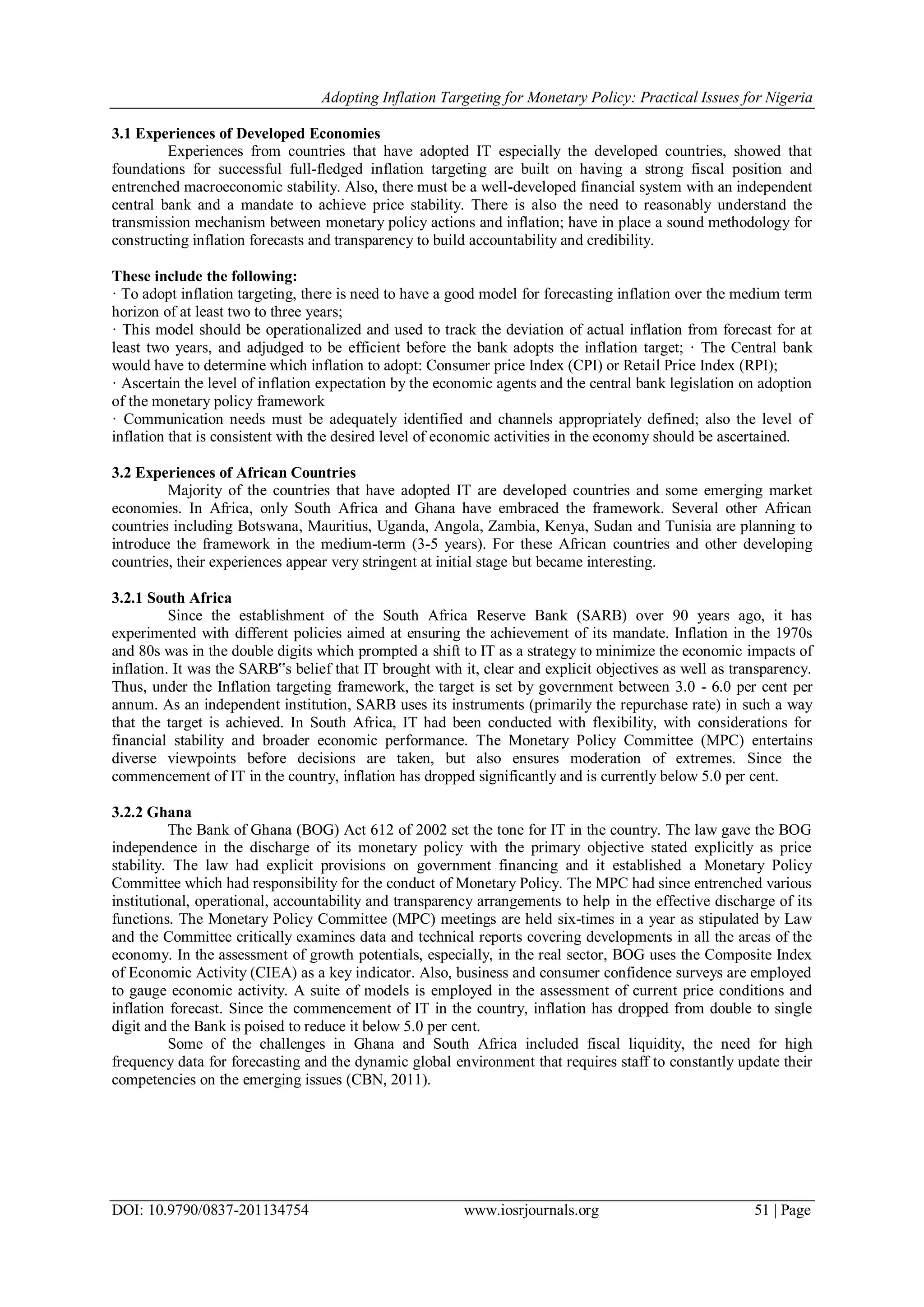 Adopting Inflation Targeting for Monetary Policy: Practical Issues for Nigeria
DOI: 10.9790/0837-201134754 www.iosrjournals.org 51 | Page
3.1 Experiences of Developed Economies
Experiences from countries that have adopted IT especially the developed countries, showed that
foundations for successful full-fledged inflation targeting are built on having a strong fiscal position and
entrenched macroeconomic stability. Also, there must be a well-developed financial system with an independent
central bank and a mandate to achieve price stability. There is also the need to reasonably understand the
transmission mechanism between monetary policy actions and inflation; have in place a sound methodology for
constructing inflation forecasts and transparency to build accountability and credibility.
These include the following:
· To adopt inflation targeting, there is need to have a good model for forecasting inflation over the medium term
horizon of at least two to three years;
· This model should be operationalized and used to track the deviation of actual inflation from forecast for at
least two years, and adjudged to be efficient before the bank adopts the inflation target; · The Central bank
would have to determine which inflation to adopt: Consumer price Index (CPI) or Retail Price Index (RPI);
· Ascertain the level of inflation expectation by the economic agents and the central bank legislation on adoption
of the monetary policy framework
· Communication needs must be adequately identified and channels appropriately defined; also the level of
inflation that is consistent with the desired level of economic activities in the economy should be ascertained.
3.2 Experiences of African Countries
Majority of the countries that have adopted IT are developed countries and some emerging market
economies. In Africa, only South Africa and Ghana have embraced the framework. Several other African
countries including Botswana, Mauritius, Uganda, Angola, Zambia, Kenya, Sudan and Tunisia are planning to
introduce the framework in the medium-term (3-5 years). For these African countries and other developing
countries, their experiences appear very stringent at initial stage but became interesting.
3.2.1 South Africa
Since the establishment of the South Africa Reserve Bank (SARB) over 90 years ago, it has
experimented with different policies aimed at ensuring the achievement of its mandate. Inflation in the 1970s
and 80s was in the double digits which prompted a shift to IT as a strategy to minimize the economic impacts of
inflation. It was the SARB‟s belief that IT brought with it, clear and explicit objectives as well as transparency.
Thus, under the Inflation targeting framework, the target is set by government between 3.0 - 6.0 per cent per
annum. As an independent institution, SARB uses its instruments (primarily the repurchase rate) in such a way
that the target is achieved. In South Africa, IT had been conducted with flexibility, with considerations for
financial stability and broader economic performance. The Monetary Policy Committee (MPC) entertains
diverse viewpoints before decisions are taken, but also ensures moderation of extremes. Since the
commencement of IT in the country, inflation has dropped significantly and is currently below 5.0 per cent.
3.2.2 Ghana
The Bank of Ghana (BOG) Act 612 of 2002 set the tone for IT in the country. The law gave the BOG
independence in the discharge of its monetary policy with the primary objective stated explicitly as price
stability. The law had explicit provisions on government financing and it established a Monetary Policy
Committee which had responsibility for the conduct of Monetary Policy. The MPC had since entrenched various
institutional, operational, accountability and transparency arrangements to help in the effective discharge of its
functions. The Monetary Policy Committee (MPC) meetings are held six-times in a year as stipulated by Law
and the Committee critically examines data and technical reports covering developments in all the areas of the
economy. In the assessment of growth potentials, especially, in the real sector, BOG uses the Composite Index
of Economic Activity (CIEA) as a key indicator. Also, business and consumer confidence surveys are employed
to gauge economic activity. A suite of models is employed in the assessment of current price conditions and
inflation forecast. Since the commencement of IT in the country, inflation has dropped from double to single
digit and the Bank is poised to reduce it below 5.0 per cent.
Some of the challenges in Ghana and South Africa included fiscal liquidity, the need for high
frequency data for forecasting and the dynamic global environment that requires staff to constantly update their
competencies on the emerging issues (CBN, 2011).
 