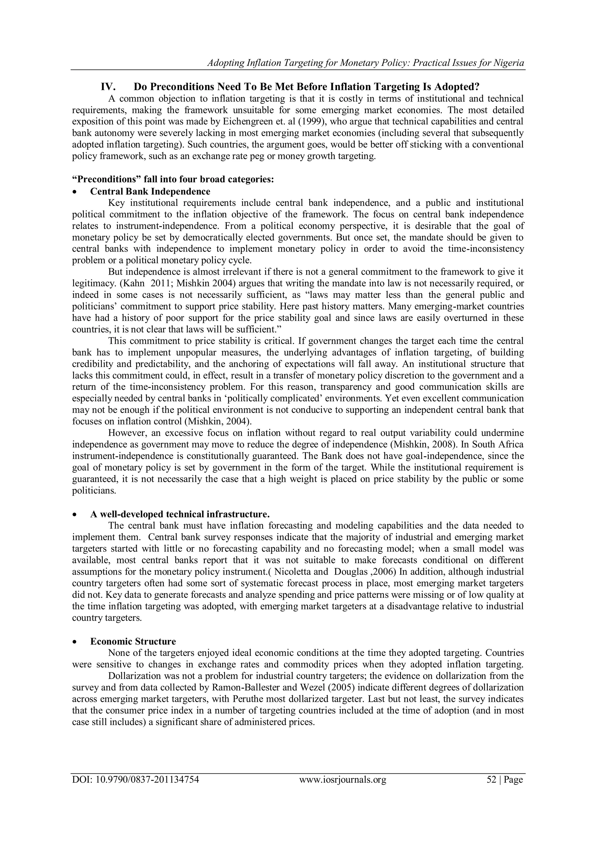 Adopting Inflation Targeting for Monetary Policy: Practical Issues for Nigeria
DOI: 10.9790/0837-201134754 www.iosrjournals.org 52 | Page
IV. Do Preconditions Need To Be Met Before Inflation Targeting Is Adopted?
A common objection to inflation targeting is that it is costly in terms of institutional and technical
requirements, making the framework unsuitable for some emerging market economies. The most detailed
exposition of this point was made by Eichengreen et. al (1999), who argue that technical capabilities and central
bank autonomy were severely lacking in most emerging market economies (including several that subsequently
adopted inflation targeting). Such countries, the argument goes, would be better off sticking with a conventional
policy framework, such as an exchange rate peg or money growth targeting.
“Preconditions” fall into four broad categories:
 Central Bank Independence
Key institutional requirements include central bank independence, and a public and institutional
political commitment to the inflation objective of the framework. The focus on central bank independence
relates to instrument-independence. From a political economy perspective, it is desirable that the goal of
monetary policy be set by democratically elected governments. But once set, the mandate should be given to
central banks with independence to implement monetary policy in order to avoid the time-inconsistency
problem or a political monetary policy cycle.
But independence is almost irrelevant if there is not a general commitment to the framework to give it
legitimacy. (Kahn 2011; Mishkin 2004) argues that writing the mandate into law is not necessarily required, or
indeed in some cases is not necessarily sufficient, as ―laws may matter less than the general public and
politicians‘ commitment to support price stability. Here past history matters. Many emerging-market countries
have had a history of poor support for the price stability goal and since laws are easily overturned in these
countries, it is not clear that laws will be sufficient.‖
This commitment to price stability is critical. If government changes the target each time the central
bank has to implement unpopular measures, the underlying advantages of inflation targeting, of building
credibility and predictability, and the anchoring of expectations will fall away. An institutional structure that
lacks this commitment could, in effect, result in a transfer of monetary policy discretion to the government and a
return of the time-inconsistency problem. For this reason, transparency and good communication skills are
especially needed by central banks in ‗politically complicated‘ environments. Yet even excellent communication
may not be enough if the political environment is not conducive to supporting an independent central bank that
focuses on inflation control (Mishkin, 2004).
However, an excessive focus on inflation without regard to real output variability could undermine
independence as government may move to reduce the degree of independence (Mishkin, 2008). In South Africa
instrument-independence is constitutionally guaranteed. The Bank does not have goal-independence, since the
goal of monetary policy is set by government in the form of the target. While the institutional requirement is
guaranteed, it is not necessarily the case that a high weight is placed on price stability by the public or some
politicians.
 A well-developed technical infrastructure.
The central bank must have inflation forecasting and modeling capabilities and the data needed to
implement them. Central bank survey responses indicate that the majority of industrial and emerging market
targeters started with little or no forecasting capability and no forecasting model; when a small model was
available, most central banks report that it was not suitable to make forecasts conditional on different
assumptions for the monetary policy instrument.( Nicoletta and Douglas ,2006) In addition, although industrial
country targeters often had some sort of systematic forecast process in place, most emerging market targeters
did not. Key data to generate forecasts and analyze spending and price patterns were missing or of low quality at
the time inflation targeting was adopted, with emerging market targeters at a disadvantage relative to industrial
country targeters.
 Economic Structure
None of the targeters enjoyed ideal economic conditions at the time they adopted targeting. Countries
were sensitive to changes in exchange rates and commodity prices when they adopted inflation targeting.
Dollarization was not a problem for industrial country targeters; the evidence on dollarization from the
survey and from data collected by Ramon-Ballester and Wezel (2005) indicate different degrees of dollarization
across emerging market targeters, with Peruthe most dollarized targeter. Last but not least, the survey indicates
that the consumer price index in a number of targeting countries included at the time of adoption (and in most
case still includes) a significant share of administered prices.
 