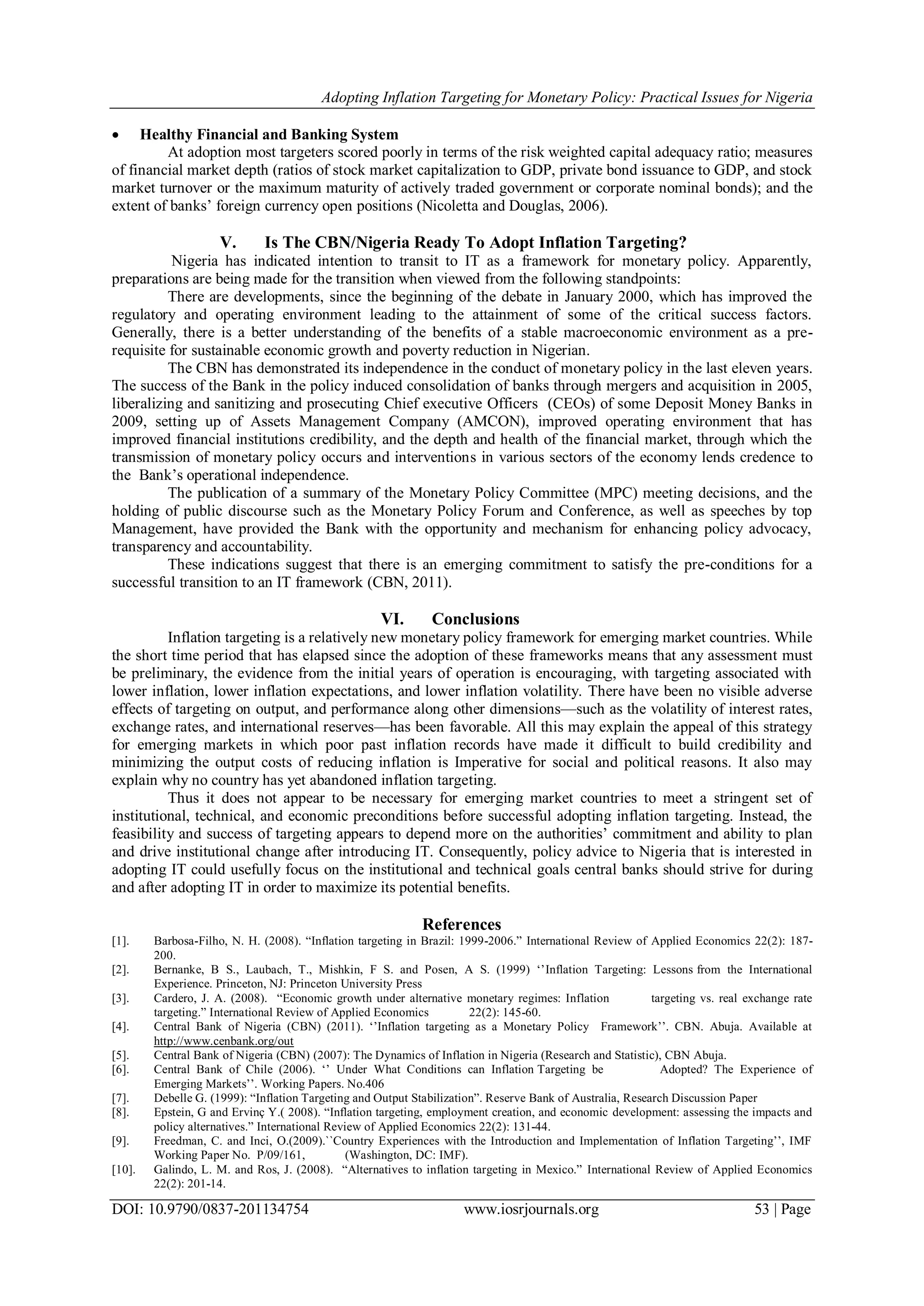 Adopting Inflation Targeting for Monetary Policy: Practical Issues for Nigeria
DOI: 10.9790/0837-201134754 www.iosrjournals.org 53 | Page
 Healthy Financial and Banking System
At adoption most targeters scored poorly in terms of the risk weighted capital adequacy ratio; measures
of financial market depth (ratios of stock market capitalization to GDP, private bond issuance to GDP, and stock
market turnover or the maximum maturity of actively traded government or corporate nominal bonds); and the
extent of banks‘ foreign currency open positions (Nicoletta and Douglas, 2006).
V. Is The CBN/Nigeria Ready To Adopt Inflation Targeting?
Nigeria has indicated intention to transit to IT as a framework for monetary policy. Apparently,
preparations are being made for the transition when viewed from the following standpoints:
There are developments, since the beginning of the debate in January 2000, which has improved the
regulatory and operating environment leading to the attainment of some of the critical success factors.
Generally, there is a better understanding of the benefits of a stable macroeconomic environment as a pre-
requisite for sustainable economic growth and poverty reduction in Nigerian.
The CBN has demonstrated its independence in the conduct of monetary policy in the last eleven years.
The success of the Bank in the policy induced consolidation of banks through mergers and acquisition in 2005,
liberalizing and sanitizing and prosecuting Chief executive Officers (CEOs) of some Deposit Money Banks in
2009, setting up of Assets Management Company (AMCON), improved operating environment that has
improved financial institutions credibility, and the depth and health of the financial market, through which the
transmission of monetary policy occurs and interventions in various sectors of the economy lends credence to
the Bank‘s operational independence.
The publication of a summary of the Monetary Policy Committee (MPC) meeting decisions, and the
holding of public discourse such as the Monetary Policy Forum and Conference, as well as speeches by top
Management, have provided the Bank with the opportunity and mechanism for enhancing policy advocacy,
transparency and accountability.
These indications suggest that there is an emerging commitment to satisfy the pre-conditions for a
successful transition to an IT framework (CBN, 2011).
VI. Conclusions
Inflation targeting is a relatively new monetary policy framework for emerging market countries. While
the short time period that has elapsed since the adoption of these frameworks means that any assessment must
be preliminary, the evidence from the initial years of operation is encouraging, with targeting associated with
lower inflation, lower inflation expectations, and lower inflation volatility. There have been no visible adverse
effects of targeting on output, and performance along other dimensions—such as the volatility of interest rates,
exchange rates, and international reserves—has been favorable. All this may explain the appeal of this strategy
for emerging markets in which poor past inflation records have made it difficult to build credibility and
minimizing the output costs of reducing inflation is Imperative for social and political reasons. It also may
explain why no country has yet abandoned inflation targeting.
Thus it does not appear to be necessary for emerging market countries to meet a stringent set of
institutional, technical, and economic preconditions before successful adopting inflation targeting. Instead, the
feasibility and success of targeting appears to depend more on the authorities‘ commitment and ability to plan
and drive institutional change after introducing IT. Consequently, policy advice to Nigeria that is interested in
adopting IT could usefully focus on the institutional and technical goals central banks should strive for during
and after adopting IT in order to maximize its potential benefits.
References
[1]. Barbosa-Filho, N. H. (2008). ―Inflation targeting in Brazil: 1999-2006.‖ International Review of Applied Economics 22(2): 187-
200.
[2]. Bernanke, B S., Laubach, T., Mishkin, F S. and Posen, A S. (1999) ‗‘Inflation Targeting: Lessons from the International
Experience. Princeton, NJ: Princeton University Press
[3]. Cardero, J. A. (2008). ―Economic growth under alternative monetary regimes: Inflation targeting vs. real exchange rate
targeting.‖ International Review of Applied Economics 22(2): 145-60.
[4]. Central Bank of Nigeria (CBN) (2011). ‗‘Inflation targeting as a Monetary Policy Framework‘‘. CBN. Abuja. Available at
http://www.cenbank.org/out
[5]. Central Bank of Nigeria (CBN) (2007): The Dynamics of Inflation in Nigeria (Research and Statistic), CBN Abuja.
[6]. Central Bank of Chile (2006). ‗‘ Under What Conditions can Inflation Targeting be Adopted? The Experience of
Emerging Markets‘‘. Working Papers. No.406
[7]. Debelle G. (1999): ―Inflation Targeting and Output Stabilization‖. Reserve Bank of Australia, Research Discussion Paper
[8]. Epstein, G and Ervinç Y.( 2008). ―Inflation targeting, employment creation, and economic development: assessing the impacts and
policy alternatives.‖ International Review of Applied Economics 22(2): 131-44.
[9]. Freedman, C. and Inci, O.(2009).``Country Experiences with the Introduction and Implementation of Inflation Targeting‘‘, IMF
Working Paper No. P/09/161, (Washington, DC: IMF).
[10]. Galindo, L. M. and Ros, J. (2008). ―Alternatives to inflation targeting in Mexico.‖ International Review of Applied Economics
22(2): 201-14.
 