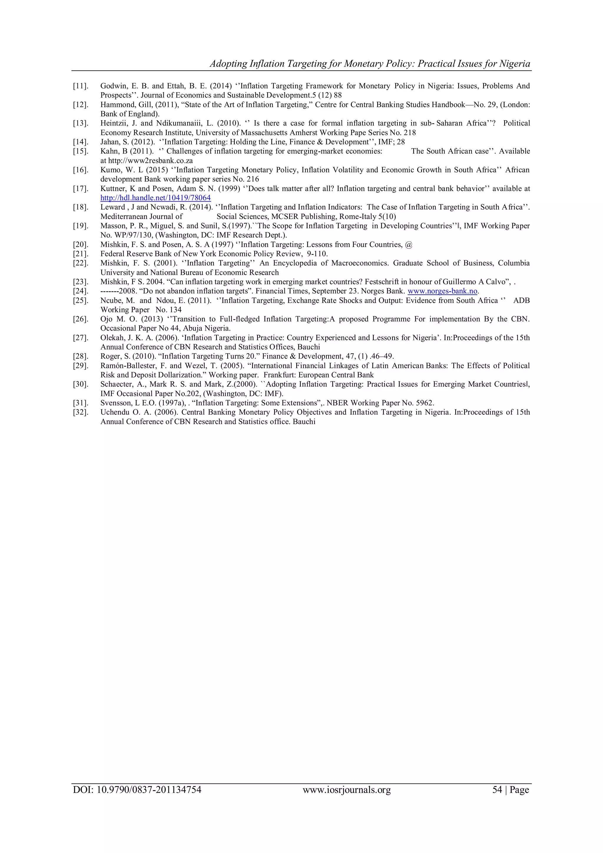 Adopting Inflation Targeting for Monetary Policy: Practical Issues for Nigeria
DOI: 10.9790/0837-201134754 www.iosrjournals.org 54 | Page
[11]. Godwin, E. B. and Ettah, B. E. (2014) ‗‘Inflation Targeting Framework for Monetary Policy in Nigeria: Issues, Problems And
Prospects‘‘. Journal of Economics and Sustainable Development.5 (12) 88
[12]. Hammond, Gill, (2011), ―State of the Art of Inflation Targeting,‖ Centre for Central Banking Studies Handbook—No. 29, (London:
Bank of England).
[13]. Heintzii, J. and Ndikumanaiii, L. (2010). ‗‘ Is there a case for formal inflation targeting in sub- Saharan Africa‘‘? Political
Economy Research Institute, University of Massachusetts Amherst Working Pape Series No. 218
[14]. Jahan, S. (2012). ‗‘Inflation Targeting: Holding the Line, Finance & Development‘‘, IMF; 28
[15]. Kahn, B (2011). ‗‘ Challenges of inflation targeting for emerging-market economies: The South African case‘‘. Available
at http://www2resbank.co.za
[16]. Kumo, W. L (2015) ‗‘Inflation Targeting Monetary Policy, Inflation Volatility and Economic Growth in South Africa‘‘ African
development Bank working paper series No. 216
[17]. Kuttner, K and Posen, Adam S. N. (1999) ‗‘Does talk matter after all? Inflation targeting and central bank behavior‘‘ available at
http://hdl.handle.net/10419/78064
[18]. Leward , J and Ncwadi, R. (2014). ‗‘Inflation Targeting and Inflation Indicators: The Case of Inflation Targeting in South Africa‘‘.
Mediterranean Journal of Social Sciences, MCSER Publishing, Rome-Italy 5(10)
[19]. Masson, P. R., Miguel, S. and Sunil, S.(1997).``The Scope for Inflation Targeting in Developing Countries‘‘‖, IMF Working Paper
No. WP/97/130, (Washington, DC: IMF Research Dept.).
[20]. Mishkin, F. S. and Posen, A. S. A (1997) ‗‘Inflation Targeting: Lessons from Four Countries, @
[21]. Federal Reserve Bank of New York Economic Policy Review, 9-110.
[22]. Mishkin, F. S. (2001). ‗‘Inflation Targeting‘‘ An Encyclopedia of Macroeconomics. Graduate School of Business, Columbia
University and National Bureau of Economic Research
[23]. Mishkin, F S. 2004. ―Can inflation targeting work in emerging market countries? Festschrift in honour of Guillermo A Calvo‖, .
[24]. -------2008. ―Do not abandon inflation targets‖. Financial Times, September 23. Norges Bank. www.norges-bank.no.
[25]. Ncube, M. and Ndou, E. (2011). ‗‘Inflation Targeting, Exchange Rate Shocks and Output: Evidence from South Africa ‗‘ ADB
Working Paper No. 134
[26]. Ojo M. O. (2013) ‗‘Transition to Full-fledged Inflation Targeting:A proposed Programme For implementation By the CBN.
Occasional Paper No 44, Abuja Nigeria. a
[27]. Olekah, J. K. A. (2006). ‗Inflation Targeting in Practice: Country Experienced and Lessons for Nigeria‘. In:Proceedings of the 15th
Annual Conference of CBN Research and Statistics Offices, Bauchi
[28]. Roger, S. (2010). ―Inflation Targeting Turns 20.‖ Finance & Development, 47, (1) .46–49.
[29]. Ramón-Ballester, F. and Wezel, T. (2005). ―International Financial Linkages of Latin American Banks: The Effects of Political
Risk and Deposit Dollarization.‖ Working paper. Frankfurt: European Central Bank
[30]. Schaecter, A., Mark R. S. and Mark, Z.(2000). ``Adopting Inflation Targeting: Practical Issues for Emerging Market Countries‖,
IMF Occasional Paper No.202, (Washington, DC: IMF).
[31]. Svensson, L E.O. (1997a), . ―Inflation Targeting: Some Extensions‖,. NBER Working Paper No. 5962.
[32]. Uchendu O. A. (2006). Central Banking Monetary Policy Objectives and Inflation Targeting in Nigeria. In:Proceedings of 15th
Annual Conference of CBN Research and Statistics office. Bauchi
 