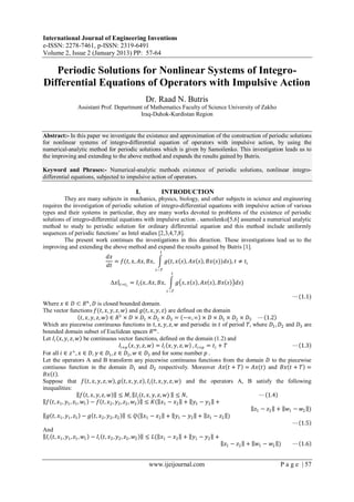 International Journal of Engineering Inventions
e-ISSN: 2278-7461, p-ISSN: 2319-6491
Volume 2, Issue 2 (January 2013) PP: 57-64
www.ijeijournal.com P a g e | 57
Periodic Solutions for Nonlinear Systems of Integro-
Differential Equations of Operators with Impulsive Action
Dr. Raad N. Butris
Assistant Prof. Department of Mathematics Faculty of Science University of Zakho
Iraq-Duhok-Kurdistan Region
Abstract:- In this paper we investigate the existence and approximation of the construction of periodic solutions
for nonlinear systems of integro-differential equation of operators with impulsive action, by using the
numerical-analytic method for periodic solutions which is given by Samoilenko. This investigation leads us to
the improving and extending to the above method and expands the results gained by Butris.
Keyword and Phrases:- Numerical-analytic methods existence of periodic solutions, nonlinear integro-
differential equations, subjected to impulsive action of operators.
I. INTRODUCTION
They are many subjects in mechanics, physics, biology, and other subjects in science and engineering
requires the investigation of periodic solution of integro-differential equations with impulsive action of various
types and their systems in particular, they are many works devoted to problems of the existence of periodic
solutions of integro-differential equations with impulsive action . samoilenko[5,6] assumed a numerical analytic
method to study to periodic solution for ordinary differential equation and this method include uniformly
sequences of periodic functions’ as Intel studies [2,3,4,7,8].
The present work continues the investigations in this direction. These investigations lead us to the
improving and extending the above method and expand the results gained by Butris [1].
𝑑𝑥
𝑑𝑡
= 𝑓(𝑡, 𝑥, 𝐴𝑥, 𝐵𝑥, 𝑔(𝑡, 𝑥 𝑠 , 𝐴𝑥 𝑠 , 𝐵𝑥(𝑠))𝑑𝑠
𝑡
𝑡−𝑇
), 𝑡 ≠ 𝑡𝑖
Δ𝑥 𝑡=𝑡 𝑖
= 𝐼𝑖(𝑥, 𝐴𝑥, 𝐵𝑥, 𝑔 𝑠, 𝑥 𝑠 , 𝐴𝑥 𝑠 , 𝐵𝑥 𝑠 𝑑𝑠
𝑡
𝑡−𝑇
)
⋯(1.1)
Where 𝑥 ∈ 𝐷 ⊂ 𝑅 𝑛
, 𝐷 is closed bounded domain.
The vector functions 𝑓(𝑡, 𝑥, 𝑦, 𝑧, 𝑤) and 𝑔(𝑡, 𝑥, 𝑦, 𝑧) are defined on the domain
𝑡, 𝑥, 𝑦, 𝑧, 𝑤 ∈ 𝑅1
× 𝐷 × 𝐷1 × 𝐷2 × 𝐷3 = −∞,∞ × 𝐷 × 𝐷1 × 𝐷2 × 𝐷3 ⋯ 1.2
Which are piecewise continuous functions in 𝑡, 𝑥, 𝑦, 𝑧, 𝑤 and periodic in 𝑡 of period 𝑇, where 𝐷1, 𝐷2 and 𝐷3 are
bounded domain subset of Euclidean spaces 𝑅 𝑚
.
Let 𝐼𝑖 𝑥, 𝑦, 𝑧, 𝑤 be continuous vector functions, defined on the domain (1.2) and
𝐼𝑖+𝑝 𝑥, 𝑦, 𝑧, 𝑤 = 𝐼𝑖 𝑥, 𝑦, 𝑧, 𝑤 , 𝑡𝑖+𝑝 = 𝑡𝑖 + 𝑇 ⋯ 1.3
For all 𝑖 ∈ 𝑧+
, 𝑥 ∈ 𝐷, 𝑦 ∈ 𝐷1, 𝑧 ∈ 𝐷2, 𝑤 ∈ 𝐷3 and for some number 𝑝 .
Let the operators A and B transform any piecewise continuous functions from the domain 𝐷 to the piecewise
contiuous function in the domain 𝐷1 and 𝐷2 respectively. Moreover 𝐴𝑥 𝑡 + 𝑇 = 𝐴𝑥(𝑡) and 𝐵𝑥 𝑡 + 𝑇 =
𝐵𝑥 𝑡 .
Suppose that 𝑓 𝑡, 𝑥, 𝑦, 𝑧, 𝑤 , 𝑔 𝑡, 𝑥, 𝑦, 𝑧 , 𝐼𝑖(𝑡, 𝑥, 𝑦, 𝑧, 𝑤) and the operators A, B satisfy the following
inequalities:
𝑓 𝑡, 𝑥, 𝑦, 𝑧, 𝑤 ≤ 𝑀, 𝐼𝑖(𝑡, 𝑥, 𝑦, 𝑧, 𝑤) ≤ 𝑁, ⋯ 1.4
𝑓 𝑡, 𝑥1, 𝑦1, 𝑧1, 𝑤1 − 𝑓 𝑡, 𝑥2, 𝑦2, 𝑧2, 𝑤2 ≤ 𝐾( 𝑥1 − 𝑥2 + 𝑦1 − 𝑦2 +
𝑧1 − 𝑧2 + 𝑤1 − 𝑤2 )
𝑔 𝑡, 𝑥1, 𝑦1, 𝑧1 − 𝑔 𝑡, 𝑥2, 𝑦2, 𝑧2 ≤ 𝑄( 𝑥1 − 𝑥2 + 𝑦1 − 𝑦2 + 𝑧1 − 𝑧2 )
⋯ 1.5
And
𝐼𝑖 𝑡, 𝑥1, 𝑦1, 𝑧1, 𝑤1 − 𝐼𝑖 𝑡, 𝑥2, 𝑦2, 𝑧2, 𝑤2 ≤ 𝐿( 𝑥1 − 𝑥2 + 𝑦1 − 𝑦2 +
𝑧1 − 𝑧2 + 𝑤1 − 𝑤2 ) ⋯ 1.6
 