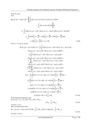 Periodic Solutions for Nonlinear Systems of Integro-Differential Equations…
www.ijeijournal.com P a g e | 60
for all 𝑥0 ∈ 𝐷𝑓.
Also
𝑤 𝑚 𝑡, 𝑥0 − 𝑤0(𝑡, 𝑥0) = 𝑔 𝑠, 𝑥 𝑚 𝑠, 𝑥0 , 𝐴𝑥 𝑚 𝑠, 𝑥0 , 𝐵𝑥 𝑚 𝑠, 𝑥0 𝑑𝑠 −
𝑡
𝑡−𝑇
− 𝑔 𝑠, 𝑥0, 𝐴𝑥0, 𝐵𝑥0 𝑑𝑠
𝑡
𝑡−𝑇
≤
≤ 𝐾( 𝑥 𝑚 𝑠, 𝑥0 − 𝑥0 + 𝐴𝑥 𝑚 𝑠, 𝑥0 − 𝐴𝑥0 +
𝑡
𝑡−𝑇
𝐵𝑥 𝑚 𝑠, 𝑥0 − 𝐵𝑥0 )𝑑𝑠
≤ [𝐾(𝑀
𝑇
2
(1 +
4𝑝
𝑇
) + 𝐺𝑀
𝑇
2
(1 +
4𝑝
𝑇
) + 𝐻𝑀
𝑇
2
(1 +
4𝑝
𝑇
))
𝑡
𝑡−𝑇
]𝑑𝑠
= 𝐾𝑀
𝑇
2
(1 +
4𝑝
𝑇
)(1 + 𝐺 + 𝐻) ⋯ 2.8
For 𝑚 = 1, in (2.1), we get
𝑥2 𝑡, 𝑥0 − 𝑥1(𝑡, 𝑥0) ≤ (1 −
𝑡
𝑇
) 𝐾( 𝑥1 𝑠, 𝑥0 − 𝑥0 + 𝑦1 𝑠, 𝑥0 − 𝑦0(𝑠, 𝑥0)
𝑡
0
+ 𝑧1 𝑠, 𝑥0 − 𝑧0(𝑠, 𝑥0) + 𝑤1 𝑠, 𝑥0 − 𝑤0(𝑠, 𝑥0) )𝑑𝑠 +
+
𝑡
𝑇
𝐾( 𝑥1 𝑠, 𝑥0 − 𝑥0 + 𝑦1 𝑠, 𝑥0 − 𝑦0(𝑠, 𝑥0)
𝑇
𝑡
+
+ 𝑧1 𝑠, 𝑥0 − 𝑧0(𝑠, 𝑥0) + 𝑤1 𝑠, 𝑥0 − 𝑤0(𝑠, 𝑥0) )𝑑𝑠 +
+ 𝐿
0<𝑡 𝑖<𝑡
𝑥1 𝑡𝑖, 𝑥0 − 𝑥0 + 𝑦1 𝑡𝑖, 𝑥0 − 𝑦0(𝑡𝑖, 𝑥0) +
+ 𝑧1 𝑡𝑖, 𝑥0 − 𝑧0(𝑡𝑖, 𝑥0) + 𝑤1 𝑡𝑖, 𝑥0 − 𝑤0(𝑡𝑖, 𝑥0) ) +
+
𝑡
𝑇
𝐿
𝑝
𝑖=1
( 𝑥1 𝑡𝑖, 𝑥0 − 𝑥0 + 𝑦1 𝑡𝑖, 𝑥0 − 𝑦0(𝑡𝑖, 𝑥0) +
+ 𝑧1 𝑡𝑖, 𝑥0 − 𝑧0(𝑡𝑖, 𝑥0) + 𝑤1 𝑡𝑖, 𝑥0 − 𝑤0(𝑡𝑖, 𝑥0) ) +
≤ (1 −
𝑡
𝑇
) [𝐾(1 + 𝐺 + 𝐻 + 𝑄(𝐿 + 𝐺 + 𝐻))
𝑡
0
𝑀
𝑇
2
(1 +
4𝑝
𝑇
)]𝑑𝑠 +
+
𝑡
𝑇
[𝐾(1 + 𝐺 + 𝐻 + 𝑄(𝐿 + 𝐺 + 𝐻))
𝑇
𝑡
𝑀
𝑇
2
(1 +
4𝑝
𝑇
)]𝑑𝑠 +
+[𝐿(1 + 𝐺 + 𝐻 + 𝑄(𝐿 + 𝐺 + 𝐻))]𝑀
𝑇
2
(1 +
4𝑝
𝑇
) ≤
≤ 𝛼(𝑡)[𝐾(1 + 𝐺 + 𝐻 + 𝑄(𝐿 + 𝐺 + 𝐻))]𝑀
𝑇
2
(1 +
4𝑝
𝑇
) +
+𝐿𝑝𝑀𝑇(1 + 𝐺 + 𝐻 + 𝑄(𝐿 + 𝐺 + 𝐻))(1 +
4𝑝
𝑇
) ≤
≤ 𝑁1 𝛼 𝑡 + 𝑀1 = 𝑁1
𝑇
2
+ 𝑀1 ⋯ 2.10
If the following inequality is true
𝑥 𝑚 𝑡, 𝑥0 − 𝑥 𝑚−1(𝑡, 𝑥0) ≤ 𝑁 𝑚−1 𝛼 𝑡 + 𝑀 𝑚−1
≤ 𝑁 𝑚−1
𝑇
2
+ 𝑀 𝑚−1 ⋯ 2.11
for all 𝑚 = 1,2, ⋯ .
then, we shall to prove that
𝑥 𝑚+1 𝑡, 𝑥0 − 𝑥 𝑚 (𝑡, 𝑥0) ≤ 𝐾1(𝑁 𝑚−1
𝑇
2
+ 𝑀 𝑚−1)𝛼(𝑡) + 2𝑝𝐾2(𝑁 𝑚−1
𝑇
2
+ 𝑀 𝑚−1)
⋯ 2.12
for all 𝑚 = 0,1,2, ⋯ .
 