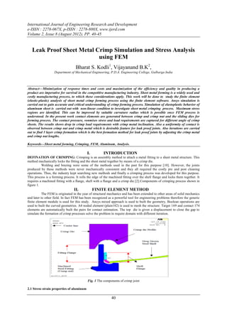 International Journal of Engineering Research and Development
e-ISSN : 2278-067X, p-ISSN : 2278-800X, www.ijerd.com
Volume 2, Issue 8 (August 2012), PP. 40-45


   Leak Proof Sheet Metal Crimp Simulation and Stress Analysis
                           using FEM
                                   Bharat S. Kodli1, Vijayanand B.K2,
                   Department of Mechanical Engineering, P.D.A. Engineering College, Gulbarga India



Abstract––Minimization of response times and costs and maximization of the efficiency and quality in producing a
product are imperative for survival in the competitive manufacturing industry. Sheet metal forming is a widely used and
costly manufacturing process, to which these considerations apply. This work will be done to study the finite element
(elastic-plastic) analysis of sheet metal crimp forming process using the finite element software. Ansys simulation is
carried out to gain accurate and critical understanding of crimp forming process. Simulation of elastoplastic behavior of
aluminum sheet is carried out with non-linear condition to investigate sheet metal crimping process. Maximum stress
regions are identified. This can be improved by suitable curvature radius which is possible once FEM process is
understood. In the present work contact elements are generated between crimp and crimp nut and the sliding dies for
forming process. The contact pressure, vonmises stress and load requirements are captured for different angle of crimp
sheets. The results shows drop in crimp load requirements with crimp metal inclination. Also a uniformity of contact is
observed between crimp nut and crimp metal which is desirable feature for leak proof joints. Also iterations are carried
out to find 3 layer crimp formation which is the best formation method for leak proof joints by adjusting the crimp metal
and crimp nut lengths.

Keywords—Sheet metal forming, Crimping, FEM, Aluminum, Analysis.

                                           I.          INTRODUCTION
DEFINATION OF CRIMPING: Crimping is an assembly method to attach a metal fitting to a sheet metal structure. This
method mechanically locks the fitting and the sheet metal together by means of a crimp die.
          Welding and brazing were some of the methods used in the past for this purpose [10]. However, the joints
produced by these methods were never mechanically consistent and they all required the costly pre and post cleaning
operations. Thus, the industry kept searching new methods and finally a crimping process was developed for this purpose.
This process is a forming process. It rolls the edge of the machined fitting over the shell flange and locks them together. It
requires a machined fitting with a flange, shell with a flange and a crimp die [2].Components of crimping process shown in
figure 1.
                                  II.           FINITE ELEMENT METHOD
           The FEM is originated in the year of structural mechanics and has been extended to other areas of solid mechanics
and later to other field. In fact FEM has been recognized as a powerful tool for engineering problems therefore the generic
finite element module is used for this study. Ancys mixed approach is used to built the geometry, Boolean operations are
used to built the curved geometries. A4 noded element (plain182) is used to mesh the structure. Target 169 and contact 174
elements are automatically built the pairs for contact estimation. The top die is given a displacement to close the gap to
simulate the formation of crimp processes solve the problem in require domain with different iteration.




                                            Fig. 1 The components of crimp joint

2.1 Stress strain properties of aluminum

                                                             40
 