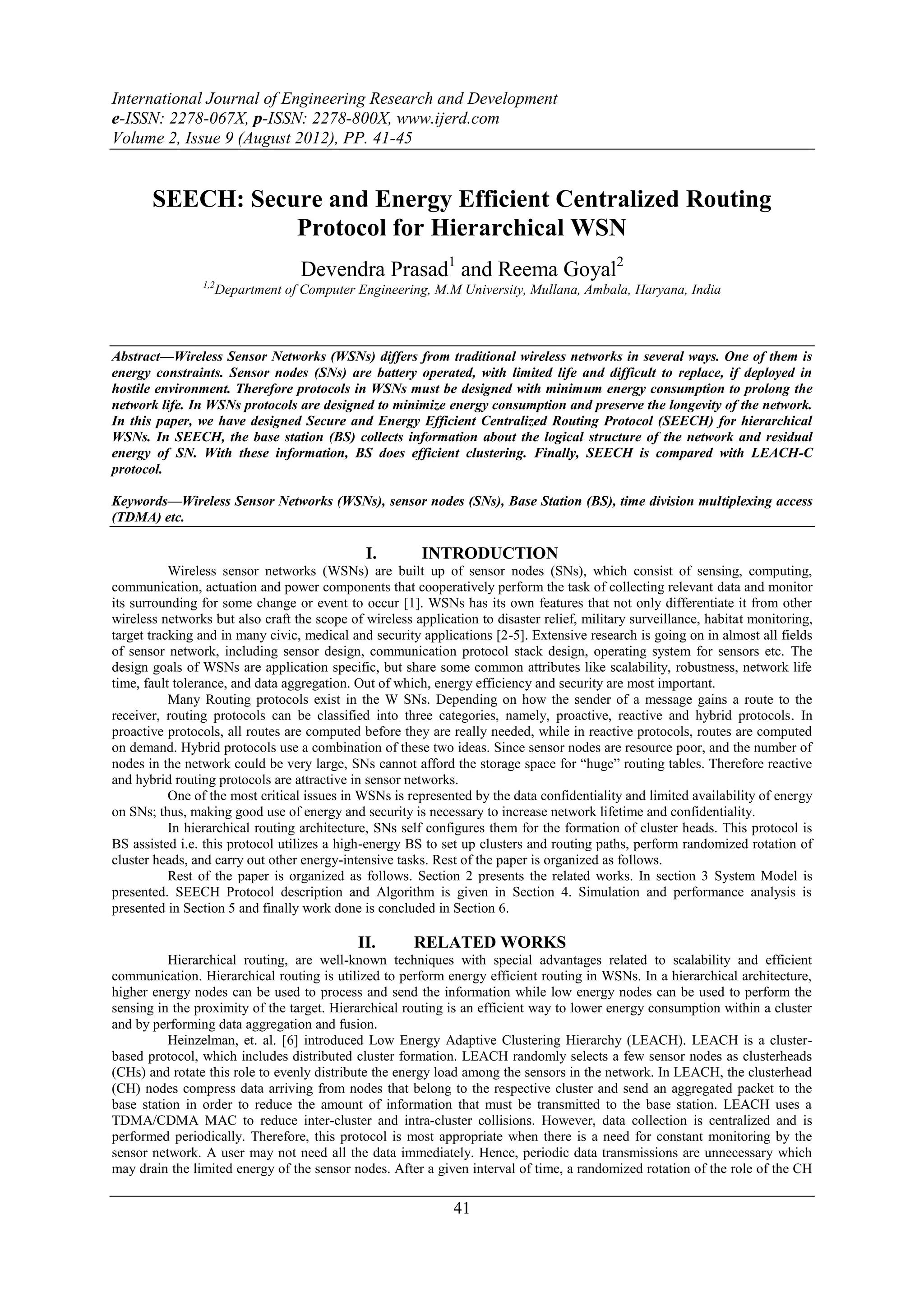 International Journal of Engineering Research and Development
e-ISSN: 2278-067X, p-ISSN: 2278-800X, www.ijerd.com
Volume 2, Issue 9 (August 2012), PP. 41-45


       SEECH: Secure and Energy Efficient Centralized Routing
                  Protocol for Hierarchical WSN
                                    Devendra Prasad1 and Reema Goyal2
                1,2
                      Department of Computer Engineering, M.M University, Mullana, Ambala, Haryana, India



Abstract––Wireless Sensor Networks (WSNs) differs from traditional wireless networks in several ways. One of them is
energy constraints. Sensor nodes (SNs) are battery operated, with limited life and difficult to replace, if deployed in
hostile environment. Therefore protocols in WSNs must be designed with minimum energy consumption to prolong the
network life. In WSNs protocols are designed to minimize energy consumption and preserve the longevity of the network.
In this paper, we have designed Secure and Energy Efficient Centralized Routing Protocol (SEECH) for hierarchical
WSNs. In SEECH, the base station (BS) collects information about the logical structure of the network and residual
energy of SN. With these information, BS does efficient clustering. Finally, SEECH is compared with LEACH-C
protocol.

Keywords––Wireless Sensor Networks (WSNs), sensor nodes (SNs), Base Station (BS), time division multiplexing access
(TDMA) etc.

                                              I.         INTRODUCTION
           Wireless sensor networks (WSNs) are built up of sensor nodes (SNs), which consist of sensing, computing,
communication, actuation and power components that cooperatively perform the task of collecting relevant data and monitor
its surrounding for some change or event to occur [1]. WSNs has its own features that not only differentiate it from other
wireless networks but also craft the scope of wireless application to disaster relief, military surveillance, habitat monitoring,
target tracking and in many civic, medical and security applications [2-5]. Extensive research is going on in almost all fields
of sensor network, including sensor design, communication protocol stack design, operating system for sensors etc. The
design goals of WSNs are application specific, but share some common attributes like scalability, robustness, network life
time, fault tolerance, and data aggregation. Out of which, energy efficiency and security are most important.
           Many Routing protocols exist in the W SNs. Depending on how the sender of a message gains a route to the
receiver, routing protocols can be classified into three categories, namely, proactive, reactive and hybrid protocols. In
proactive protocols, all routes are computed before they are really needed, while in reactive protocols, routes are computed
on demand. Hybrid protocols use a combination of these two ideas. Since sensor nodes are resource poor, and the number of
nodes in the network could be very large, SNs cannot afford the storage space for “huge” routing tables. Therefore reactive
and hybrid routing protocols are attractive in sensor networks.
           One of the most critical issues in WSNs is represented by the data confidentiality and limited availability of energy
on SNs; thus, making good use of energy and security is necessary to increase network lifetime and confidentiality.
           In hierarchical routing architecture, SNs self configures them for the formation of cluster heads. This protocol is
BS assisted i.e. this protocol utilizes a high-energy BS to set up clusters and routing paths, perform randomized rotation of
cluster heads, and carry out other energy-intensive tasks. Rest of the paper is organized as follows.
           Rest of the paper is organized as follows. Section 2 presents the related works. In section 3 System Model is
presented. SEECH Protocol description and Algorithm is given in Section 4. Simulation and performance analysis is
presented in Section 5 and finally work done is concluded in Section 6.

                                             II.       RELATED WORKS
          Hierarchical routing, are well-known techniques with special advantages related to scalability and efficient
communication. Hierarchical routing is utilized to perform energy efficient routing in WSNs. In a hierarchical architecture,
higher energy nodes can be used to process and send the information while low energy nodes can be used to perform the
sensing in the proximity of the target. Hierarchical routing is an efficient way to lower energy consumption within a cluster
and by performing data aggregation and fusion.
          Heinzelman, et. al. [6] introduced Low Energy Adaptive Clustering Hierarchy (LEACH). LEACH is a cluster-
based protocol, which includes distributed cluster formation. LEACH randomly selects a few sensor nodes as clusterheads
(CHs) and rotate this role to evenly distribute the energy load among the sensors in the network. In LEACH, the clusterhead
(CH) nodes compress data arriving from nodes that belong to the respective cluster and send an aggregated packet to the
base station in order to reduce the amount of information that must be transmitted to the base station. LEACH uses a
TDMA/CDMA MAC to reduce inter-cluster and intra-cluster collisions. However, data collection is centralized and is
performed periodically. Therefore, this protocol is most appropriate when there is a need for constant monitoring by the
sensor network. A user may not need all the data immediately. Hence, periodic data transmissions are unnecessary which
may drain the limited energy of the sensor nodes. After a given interval of time, a randomized rotation of the role of the CH

                                                              41
 
