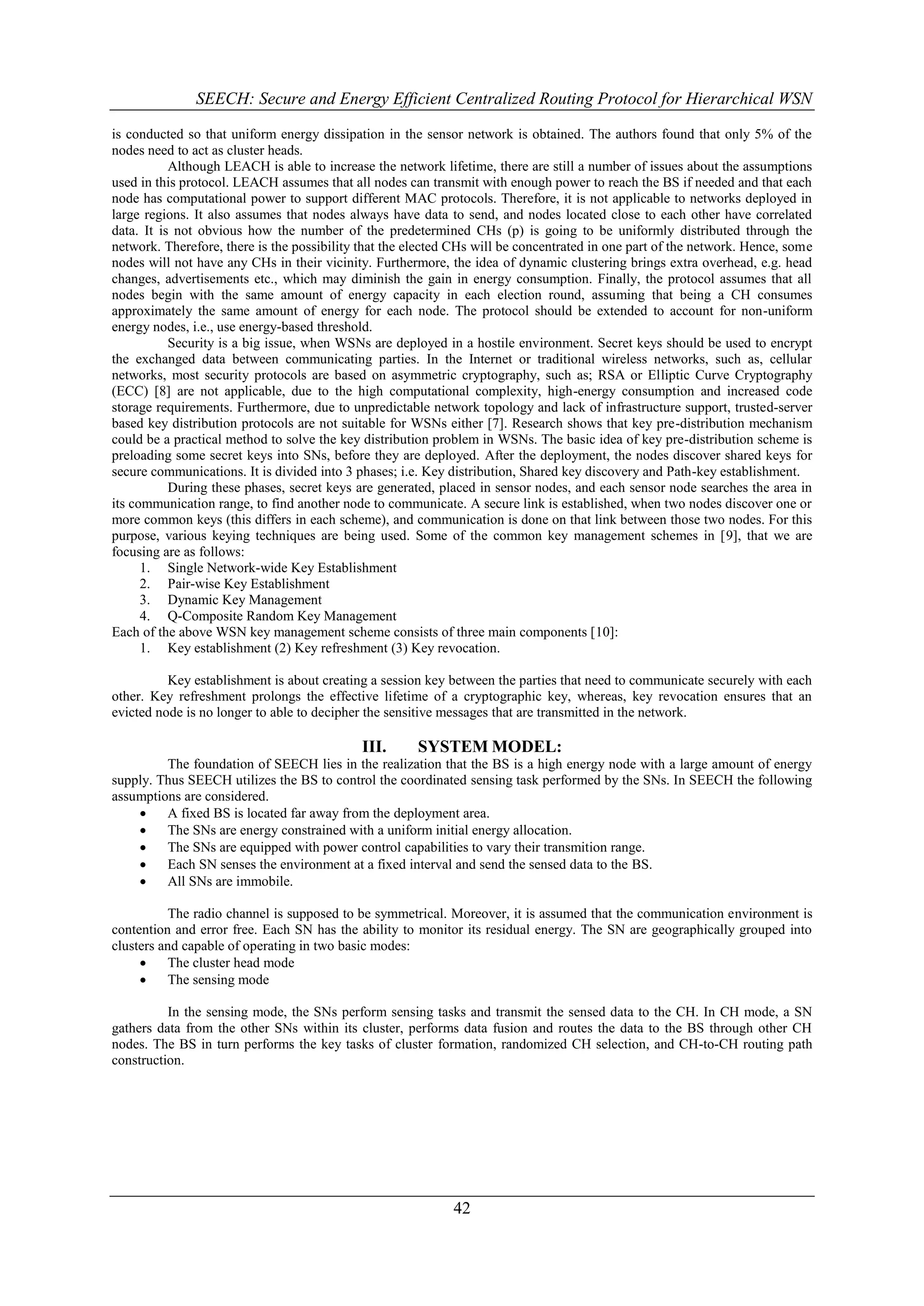 SEECH: Secure and Energy Efficient Centralized Routing Protocol for Hierarchical WSN

is conducted so that uniform energy dissipation in the sensor network is obtained. The authors found that only 5% of the
nodes need to act as cluster heads.
           Although LEACH is able to increase the network lifetime, there are still a number of issues about the assumptions
used in this protocol. LEACH assumes that all nodes can transmit with enough power to reach the BS if needed and that each
node has computational power to support different MAC protocols. Therefore, it is not applicable to networks deployed in
large regions. It also assumes that nodes always have data to send, and nodes located close to each other have correlated
data. It is not obvious how the number of the predetermined CHs (p) is going to be uniformly distributed through the
network. Therefore, there is the possibility that the elected CHs will be concentrated in one part of the network. Hence, some
nodes will not have any CHs in their vicinity. Furthermore, the idea of dynamic clustering brings extra overhead, e.g. head
changes, advertisements etc., which may diminish the gain in energy consumption. Finally, the protocol assumes that all
nodes begin with the same amount of energy capacity in each election round, assuming that being a CH consumes
approximately the same amount of energy for each node. The protocol should be extended to account for non-uniform
energy nodes, i.e., use energy-based threshold.
           Security is a big issue, when WSNs are deployed in a hostile environment. Secret keys should be used to encrypt
the exchanged data between communicating parties. In the Internet or traditional wireless networks, such as, cellular
networks, most security protocols are based on asymmetric cryptography, such as; RSA or Elliptic Curve Cryptography
(ECC) [8] are not applicable, due to the high computational complexity, high-energy consumption and increased code
storage requirements. Furthermore, due to unpredictable network topology and lack of infrastructure support, trusted-server
based key distribution protocols are not suitable for WSNs either [7]. Research shows that key pre-distribution mechanism
could be a practical method to solve the key distribution problem in WSNs. The basic idea of key pre-distribution scheme is
preloading some secret keys into SNs, before they are deployed. After the deployment, the nodes discover shared keys for
secure communications. It is divided into 3 phases; i.e. Key distribution, Shared key discovery and Path-key establishment.
           During these phases, secret keys are generated, placed in sensor nodes, and each sensor node searches the area in
its communication range, to find another node to communicate. A secure link is established, when two nodes discover one or
more common keys (this differs in each scheme), and communication is done on that link between those two nodes. For this
purpose, various keying techniques are being used. Some of the common key management schemes in [9], that we are
focusing are as follows:
      1. Single Network-wide Key Establishment
      2. Pair-wise Key Establishment
      3. Dynamic Key Management
      4. Q-Composite Random Key Management
Each of the above WSN key management scheme consists of three main components [10]:
      1. Key establishment (2) Key refreshment (3) Key revocation.

          Key establishment is about creating a session key between the parties that need to communicate securely with each
other. Key refreshment prolongs the effective lifetime of a cryptographic key, whereas, key revocation ensures that an
evicted node is no longer to able to decipher the sensitive messages that are transmitted in the network.

                                            III.       SYSTEM MODEL:
         The foundation of SEECH lies in the realization that the BS is a high energy node with a large amount of energy
supply. Thus SEECH utilizes the BS to control the coordinated sensing task performed by the SNs. In SEECH the following
assumptions are considered.
        A fixed BS is located far away from the deployment area.
        The SNs are energy constrained with a uniform initial energy allocation.
        The SNs are equipped with power control capabilities to vary their transmition range.
        Each SN senses the environment at a fixed interval and send the sensed data to the BS.
        All SNs are immobile.

          The radio channel is supposed to be symmetrical. Moreover, it is assumed that the communication environment is
contention and error free. Each SN has the ability to monitor its residual energy. The SN are geographically grouped into
clusters and capable of operating in two basic modes:
         The cluster head mode
         The sensing mode

          In the sensing mode, the SNs perform sensing tasks and transmit the sensed data to the CH. In CH mode, a SN
gathers data from the other SNs within its cluster, performs data fusion and routes the data to the BS through other CH
nodes. The BS in turn performs the key tasks of cluster formation, randomized CH selection, and CH-to-CH routing path
construction.




                                                             42
 