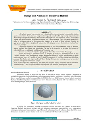 International Journal Of Computational Engineering Research (ijceronline.com) Vol. 3 Issue. 12

Design and Analysis of Industrial Helmet
1
1,2

Anil Kumar. K, 2Y. Suresh babu M.Tech

Department of Mechanical Engineering, Rajiv Gandhi Memorial College of Engineering & Technology,
Affiliated to J.N.T.University Anantapur, Nandyal,

ABSTRACT
All helmets attempt to protect the user’s head by absorbing mechanical energy and protecting
against penetration. Their structure and protective capacity are altered in high-energy impacts. Beside
their energy-absorption capability, their volume and weight are also important issues, since higher
volume and weight increase the injury risk for the user’s head and neck. Every year many workers are
killed or seriously injured in the construction industry as a result of head injuries. Wearing an
appropriate safety helmet significantly reduces the risk of injury or even death. Protective headwear
could save your life.
At present strength of the helmet using industry is less due to improper filling of material,
uneven pressure distribution and blow holes. The aim of the project is to increase the strength of
industrial helmet by making the modify material in existing one.
In order to achieve the objective of the project, the work is carried out in three stages.
In the first stage a parametric model is designed by using 3D modeling module in ProEngineer software. After designing the helmet, mould flow analysis is carried out on helmet by using
plastic advisor which is a module in pro/E. Mould flow analysis is used for finding material filling,
pressure distribution, air traps, and weld lines during the injection molding process at constant
pressure and different temperature ranges.
In the second stage, after completion of the mould flow analysis impact analysis is done on industrial
helmet by using COSMOS software for the three different type materials from different heights.

I.

INTRODUCTION

1.1 Introduction to Helmet
A helmet is a form of protective gear worn on the head to protect it from Injuries. Ceremonial or
symbolic helmets (e.g., English policeman's helmet) without protective function are sometimes used. The oldest
known use of helmets was by Assyrian soldiers in 900BC, who wore thick leather or bronze helmets to protect
the head from blunt object and sword blows and arrow strikes in combat. Soldiers still wear helmets, now often
made from lightweight plastic materials.

Figure 1.1 original model of industrial helmet
In civilian life, helmets are used for recreational activities and sports (e.g., jockeys in horse racing,
American football, ice hockey, cricket, and rock climbing); dangerous work activities (e.g., construction,
mining, riot police); and transportation. (e.g., Motorcycle helmets and bicycle helmets). Since the 1990s, most
helmets are made from resin or plastic, which may be reinforced with fibers such as aramids.

||Issn 2250-3005 ||

||December||2013||

Page 48

 