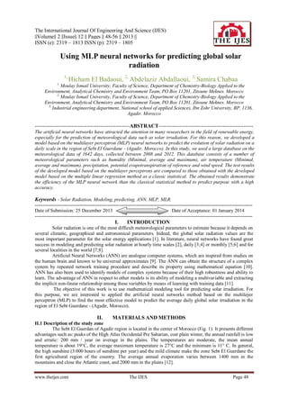 The International Journal Of Engineering And Science (IJES)
||Volume|| 2 ||Issue|| 12 || Pages || 48-56 || 2013 ||
ISSN (e): 2319 – 1813 ISSN (p): 2319 – 1805

Using MLP neural networks for predicting global solar
radiation
1,

Hicham El Badaoui, 2, Abdelaziz Abdallaoui, 3, Samira Chabaa

1,

Moulay Ismail University, Faculty of Science, Department of Chemistry-Biology Applied to the
Environment, Analytical Chemistry and Environment Team, PO Box 11201, Zitoune Meknes. Morocco
2,
Moulay Ismail University, Faculty of Science, Department of Chemistry-Biology Applied to the
Environment, Analytical Chemistry and Environment Team, PO Box 11201, Zitoune Meknes. Morocco
3,
Industrial engineering department, National school of applied Sciences, Ibn Zohr University, BP. 1136,
Agadir. Morocco

-------------------------------------------------ABSTRACT------------------------------------------------The artificial neural networks have attracted the attention in many researchers in the field of renewable energy,
especially for the prediction of meteorological data such as solar irradiation. For this reason, we developed a
model based on the multilayer perceptron (MLP) neural networks to predict the evolution of solar radiation on a
daily scale in the region of Sebt El Guerdane - (Agadir, Morocco). In this study, we used a large database on the
meteorological data of 1642 days, collected between 2008 and 2012. This database consists of a number of
meteorological parameters such as humidity (Minimal, average and maximum), air temperature (Minimal,
average and maximum), precipitation, potential evapotranspiration of reference and wind speed. The test results
of the developed model based on the multilayer perceptrons are compared to those obtained with the developed
model based on the multiple linear regression method as a classic statistical. The obtained results demonstrate
the efficiency of the MLP neural network than the classical statistical method to predict purpose with a high
accuracy.

Keywords - Solar Radiation, Modeling, predicting, ANN, MLP, MLR.
--------------------------------------------------------------------------------------------------------------------------------------Date of Submission: 25 December 2013
Date of Acceptance: 01 January 2014
---------------------------------------------------------------------------------------------------------------------------------------

I.

INTRODUCTION

Solar radiation is one of the most difficult meteorological parameters to estimate because it depends on
several climatic, geographical and astronomical parameters. Indeed, the global solar radiation values are the
most important parameter for the solar energy applications [1]. In literature, neural networks have found great
success in modeling and predicting solar radiation at hourly time scales [2], daily [3;4] or monthly [5;6] and for
several localities in the world [7;8].
Artificial Neural Networks (ANN) are analogue computer systems, which are inspired from studies on
the human brain and known to be universal approximates [9]. The ANN can obtain the structure of a complex
system by repeated network training procedure and describe its property using mathematical equation [10].
ANN has also been used to identify models of complex systems because of their high robustness and ability to
learn. The advantage of ANN in respect to other models is its ability of modeling a multivariable and extracting
the implicit non-linear relationship among these variables by means of learning with training data [11].
The objective of this work is to use mathematical modeling tool for predicting solar irradiation. For
this purpose, we are interested to applied the artificial neural networks method based on the multilayer
perceptron (MLP) to find the most effective model to predict the average daily global solar irradiation in the
region of El Sebt Guerdane - (Agadir, Morocco).

II.

MATERIALS AND METHODS

II.1 Description of the study zone
The Sebt El Guerdan of Agadir region is located in the center of Morocco (Fig. 1). It presents different
advantages such as: peaks of the High Atlas Occidental Pre Saharian, cost plain winter, the annual rainfall is low
and erratic: 200 mm / year on average in the plains. The temperatures are moderate, the mean annual
temperature is about 19°C, the average maximum temperature is 27°C and the minimum is 11° C. In general,
the high sunshine (3.000 hours of sunshine per year) and the mild climate make the zone Sebt El Guerdane the
first agricultural region of the country. The average annual evaporation varies between 1400 mm in the
mountains and close the Atlantic coast, and 2000 mm in the plains [12].
www.theijes.com

The IJES

Page 48

 