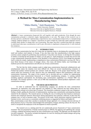 Research Inventy: International Journal Of Engineering And Science
Vol.2, Issue 12 (May 2013), Pp 55-58
Issn(e): 2278-4721, Issn(p):2319-6483, Www.Researchinventy.Com
55
A Method for Mass Customization Implementation in
Manufacturing Smes
1
Mikko Mattila, 2
Antti Huuskonen, 3
Esa Hietikko
1
(Aalto University, Finland)
2
(Savonia University of Applied Sciences, Finland)
3
(Savonia University of Applied Sciences, Finland)
Abstract : A mass customization framework fits well together with agile production. Even though the mass
customization principle is relatively simple, implementation is not easy. The target of this research was to
develop and test a method for implementing comprehensive mass customization framework in a manufacturing
company. Radical changes in a company’s operations are done at high risk. Especially small companies need to
carefully think whether to change their way of operating. This paper describes a method that helps the company
to understand what mass customization is and to give directions to implement a framework for it with relatively
low resources.
I. INTRODUCTION
Mass customization has been for a long time an important factor in developing the competitiveness of
small and medium sized industry in Europe. It has also been clear that manufacturing in the high expense
countries cannot compete by performing mass production. It has three real choices: to develop the first product
in market, to develop the best product in market, or to be agile [1]. Agile production is usually best served with
a mass customization framework because of the flexibility of the processes [2],[3]. Even though the principle
itself is relatively simple, implementing a comprehensive mass customization framework is not easy [4]. This is
most likely because of the nature of strategic choice. Also many old fashion habits, tacit knowledge and
traditions prevent the implementation and efficient use of mass customization.
The fact that the whole company needs to adapt mass customization framework collaboratively and
simultaneously makes the situation even more difficult [5]. There are several manufacturing companies in
Finland that produce tailored products for customer needs [6]. Because of the project based business, they
cannot utilize the economies of scale. However they can substantially improve their performance with mass
customization framework. The target of this research was to develop and test a method for implementing
comprehensive mass customization framework in a Finnish manufacturing company. A working method
including employee participation for developing mass customization capabilities in a Finnish SME was
developed. The research question is: How can an SME that manufactures tailored products implement a mass
customization strategy?
II. THE RESEARCH PROCESS
In order to understand how the manufacturing company can develop the mass customization
framework, an exploratory case study approach was adopted [7]. Data collection has been taking place by
developing the concept as an action type of research. The researchers conducted a project at the case companies,
finding a model, guiding the directions of implementation, teaching mass customization and preparing learning
material for the employees. The research process on finding the way of working has been based on continuous
iteration and comparison between observations during participation and systematic collection of data from the
company case, as well as literature study. The process of this study, which intertwines empirical research and
literature review, can be seen as a systematic combining process as suggested by Dubois and Gadde [8].
Mass customization is more than a product or production design approach; it is a strategic decision and way of
doing business [5],[3]. It has been acknowledged that participatory strategic planning reduces the bias [9]. We
chose to incorporate the employees to the development as much as possible.
The research set as a starting point the not academically proven framework of “mass customization
mountain” that was presented by a Finnish research project in 2007[6]. By applying and redefining this concept
a strategy, roadmap and training material for mass customization was created. The approach was developed with
two pilot companies. The process included development of a tool for clarifying the needed changes and giving
the training for mass customization.
 