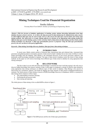 International Journal of Engineering Research and Development
e-ISSN: 2278-067X, p-ISSN: 2278-800X, www.ijerd.com
Volume 2, Issue 12 (August 2012), PP. 48-52


             Mining Techniques Used for Financial Organization
                                                   Sonika Jalhotra
                       Persuing Mtech From Subharti Institute of Technology & Engineering, Meerut



Abstract––With the increase of database applications in banking system, mining interesting information from huge
database becomes of most concern. As we know, the data processed in data mining may be obtained from many sources
in which different data types may be used. In this work we will concern the data types used in banks and various data
mining methods. Our main focus is to make Mining effective by selection of an appropriate data mining method for
different data types used in banking system. In this work four kinds of data forms for data mining and three kinds of data
mining techniques are discussed. A Data type generalization process is proposed. Using the data type generalization
process, the user can direct to the goal of application.

Keywords––Data mining, knowledge discovery database, data type forms, data mining technique.

                                              I.        INTRODUCTION
          In recent years, Banks contain amount of historical data, transactional data and relational data. Automated data
generation and gathering leads to tremendous amounts of data stored in bank’s database but we have lack of ability to extract
proper knowledge from the database. Data Mining is the automated discovery of non trivial, previously unknown, and
potentially useful knowledge embedded in database. The types of data stored in database restrict the choice of data mining
methods. In this paper we will retrieve knowledge from different type of data stored in database by using appropriate data
mining techniques.

                                             II.       RELATED WORK
          The fact is data is no use until and unless the knowledge is extracted out from it and data mining is the only way to
discover hidden knowledge from massive amount of data. In this paper we proposed a concept of effective data mining by
using appropriate data mining techniques on different types of data stored in database. Data Mining is the process of
discovering new correlations, patterns, and trends by digging into large amounts of data stored in database(warehouse).In
summary the whole process of data mining is known as KDD( Knowledge Discovery in Databases). KDD is a synonym of
data mining which comprises of three stages.
         The understanding of business and data.
         Performing the pre-process tasks.
         Data mining and reporting.

The whole process of data mining is the so-called KDD as shown in figure 1.




                            Figure 1: The KDD process and the role of data types generalization.



                                                             48
 