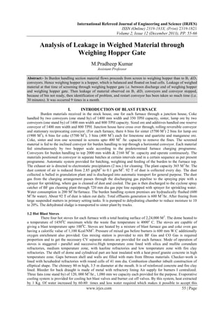 International Refereed Journal of Engineering and Science (IRJES)
ISSN (Online) 2319-183X, (Print) 2319-1821
Volume 2, Issue 12 (December 2013), PP. 55-66

Analysis of Leakage in Weighed Material through
Weighing Hopper Gate
M.Pradheep Kumar
Assistant Professor
Abstract:- In Burden handling section material flows proceeds from screen to weighing hopper than to B1 &D1
conveyors. Hence weighing hopper is a hopper, which is balanced and floated on load cells. Leakage of weighed
material at that time of screening through weighing hopper gate i.e. between discharge end of weighing hopper
and weighing hopper gate. Then leakage of material observed on B1 &D1 conveyors and conveyor stopped,
because of bin not ready, then identification of problem, and restart conveyor has been taken so much time (i.e.
30 minutes). It was occurred 9 times in a month.

I.

INTRODUCTION OF BLAST FURNACE

Burden materials received in the stock house, one for each furnace through a junction house, Coke
handled by two conveyors (one stand by) of 1400 mm width and 350 TPH capacity, sinter, lump ore by two
conveyors (one stand by) of 1400 mm width and 800 TPH capacity. Sized ore and additives handled one reserve
conveyor of 1400 mm width and 800 TPH. Junction house have cross over through, rolling reversible conveyor
and stationary reciprocating conveyor. (For each furnace, there 6 bins for sinter (5700 M3) 2 bins for lump ore
(1900 M3), 6 bins for coke (5700 M3), 3 bins (400 M3) each for limestone and quartzite and manganese ore.
Coke, sinter and iron one screened in screens upto 400 M 3 /hr. capacity to remove the fines. The screened
material is fed to the inclined conveyor for burden handling to top through a horizontal conveyor. Each material
fed simultaneously by two hopper scale according to the predetermined furnace charging programme.
Conveyors for burden handling to top 2000 mm width & 2160 M3 hr. capacity and operate continuously. The
materials positioned in conveyor in separate batches at certain intervals and in a certain sequence as per present
programme. Automatic system provided for batching, weighting and feeding of the burden to the furnace top.
The exhaust air is directed to electrostatic precipitators (2 nos.) for cleaning. The plant capacity 365 M 3/hr. The
dust content of air is reduced from 2.85 gmjM 3 to 0.1 gm/M3. 92 T of dust is collected every day. The dust
collected is balled in granulation plant and is discharged into automatic transport for general purpose. The dust
gas from the charging arrangement passes through the discharging gas pipeline to the spraying pipe with a
sprayer for sprinkling, where gas is cleaned of dust and cooled. The gas is then discharged to the cyclone spray
catcher of BF gas cleaning plant through 720 mm dia gas pipe line equipped with sprayer for sprinkling water.
Water consumption is 200 M3/hr/furnace. The burden handling system premises are hydraulically flushed (600
M3/hr water). About 92 T of dust is taken out daily. Total effluents generation is 600 M 3/hr. After freeing from
large suspended matters in primary setting tanks. It is pumped to dehydrating chamber to reduce moisture to 10
to 20%. The dehydrated sludge is transported to sinter plant by trucks.
1.2 Hot Blast Stoves
There four hot stoves for each furnace with a total heating surface of 2,24,000 M 2. The dome heated to
a temperature of 14500C maximum while the waste flue temperature is 4000 o C. The stoves are capable of
giving a blast temperature upto 1000C. Stoves are heated by a mixture of blast furnace gas and coke oven gas
having a calorific value of 1,100 Kcal/NM3. Pressure of mixed gas before burners is 600 mm W.C additionally
oxygen enrichment also provided. Gas mixing station is provided to mix BF Gas and CO Gas is required
proportion and to get the necessary CV separate stations are provided for each furnace. Mode of operation of
stoves is staggered - parallel and successive.High temperature zone lined with silica and mullite corundum
refractories, medium temperature zone, with kaoline refractories and low temperature zone with fire clay
refractories. The shell of dome and cylindrical part are heat insulated with a heat proof granite concrete in high
temperature zone. Gaps between shell and walls are filled with mats from fibrous materials. Checker-work is
lined with hexahedral refractories with round cells of 41 mm dia. Combustion chamber inbuilt construction of
elliptical shape. The chimney 80 m high, 3.5 m diameter at the mouth. It is of reinforced concrete and fire clay
lined. Bleeder for back draught is made of metal with refractory lining Air supply for burners I centralized.
Three fans (one stand by) of 120, 000 M3/hr., 1,080 mm we capacity each provided for the purpose. Evaporative
cooling system is provided for cooling hot blast valves and burner cut off valves. By this system, heat extracted
by 1 Kg. Of water increased by 60-80· times and less water required which makes it possible to accept this

www.irjes.com

55 | Page

 