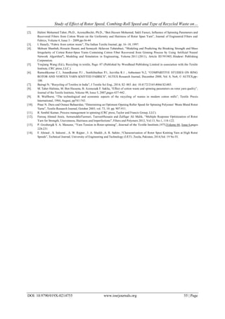 Study of Effect of Rotor Speed, Combing-Roll Speed and Type of Recycled Waste on…
DOI: 10.9790/019X-0214755 www.iosrjournals.org 55 | Page
[2]. Halimi Mohamed Taher, Ph.D., AzzouzBechir, Ph.D., “Ben Hassen Mohamed, Sakli Faouzi, Influence of Spinning Parameters and
Recovered Fibers from Cotton Waste on the Uniformity and Hairiness of Rotor Spun Yarn”, Journal of Engineered Fibers and
Fabrics, Volume 4, Issue 3 – 2009,pp-36-44
[3]. I. Hanafy, “Fabric from cotton waste”, The Indian Textile Journal, pp. 16–18, 1997.
[4]. Mohsen Shanbeh, Hossein Hasani, and Somayeh Akhavan Tabatabaei, “Modeling and Predicting the Breaking Strength and Mass
Irregularity of Cotton Rotor-Spun Yarns Containing Cotton Fiber Recovered from Ginning Process by Using Artificial Neural
Network Algorithm”, Modeling and Simulation in Engineering, Volume 2011 (2011), Article ID 591905, Hindawi Publishing
Corporation.
[5]. Youjiang Wang (Ed.), Recycling in textile, Page: 07 (Published by Woodhead Publishing Limited in association with the Textile
Institute, CRC press, LLC.)
[6]. Rameshkumar C.1, Anandkumar P.1 , Senthilnathan P.1, Jeevitha R.1 , Anbumani N.2, “COMPARITIVE STUDIES ON RING
ROTOR AND VORTEX YARN KNITTED FABRICS”, AUTEX Research Journal, December 2008, Vol. 8, No4, © AUTEX,pp-
100.
[7]. Bairagi N, “Recycling of Textiles in India”, J Textile Sci Eng., 2014, S2: 003. doi: 10.4172/2165-8064.S2-003.
[8]. M. Taher Halimia, M. Ben Hassena, B. Azzouza& F. Saklia, “Effect of cotton waste and spinning parameters on rotor yarn quality”,
Journal of the Textile Institute, Volume 98, Issue 5, 2007,pages 437-442 .
[9]. B. Wulfhorst, “The technological and economic aspects of the recycling of wastes in modern cotton mills”, Textile Praxis
International, 1984, August, pp741-743.
[10]. Pinar N. Duru and Osman Babaarslan, “Determining an Optimum Opening Roller Speed for Spinning Polyester/ Waste Blend Rotor
Yarns”, Textile Research Journal, October 2003; vol. 73, 10: pp. 907-911.
[11]. R. Senthil Kumar, Process management in spinning (CRC press, Taylor and Francis Group, LLC).
[12]. Farooq Ahmed Arain, AnwaruddinTanwari, TanveerHussain and Zulfiqar Ali Malik, “Multiple Response Optimization of Rotor
Yarn for Strength, Unevenness, Hairiness and Imperfections”, Fibers and Polymers 2012, Vol.13, No.1, 118-122.
[13]. P. Grosberg& S. A. Mansour, “Yarn Tension in Rotor-spinning”, Journal of the Textile Institute,1975,Volume 66, Issue 6,pages
228-231
[14]. F. Ahmed , S. Saleemi , A. W. Rajput , I. A. Shaikh ,A. R. Sahito ,“Characterization of Rotor Spun Knitting Yarn at High Rotor
Speeds”, Technical Journal, University of Engineering and Technology (UET) ,Taxila, Pakistan, 2014,Vol. 19 No IV.
 