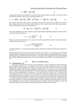 Numerical Experiments of Hydrogen-Air Premixed Flames
www.ijres.org 50 | Page
Λ = ∇𝑐 − 𝑐 , ∆ (5)
Assuming the sub-grid scale contribution of unresolved flame surface density at test filter is the same as that at
grid filter and relating () and () by using Germano identity [11]:
Λ − 𝜆 = ∇𝑐 − 𝑐 , ∆ − ∇𝑐 − 𝑐 , ∆ Λ − 𝜆 = 𝑐 , ∆ − 𝑐 , ∆ (6)
The sub-grid scale flame surface density contribution from the above equation can be added to the resolved
flame surface density in Eq. (4) with a model coefficient (Cs) in order to obtain total flame surface density.
Hence the flame surface density can be expressed as:
∑ = 𝑐 , ∆ + 𝐶𝑠 𝑐 , ∆ − 𝑐 , ∆ (7)
The model coefficient (Cs) in above equation is dynamically obtained by identifying subgrid-scale flame surface
as a fractal surface [4] as follows:
𝐶𝑠 =
1
1− 𝛾2−𝐷
∆
𝛿 𝑐
𝐷−2
− 1 (8)
Where (δc) is the lower cut-off scale, (γ) is the ratio of test filter to grid filter and (D) is the fractal dimension,
calculated dynamically from [4].
𝐷 = 2.0 +
log 𝑐 ,∆ 𝑐 ,∆
log ∆ ∆
(9)
The angular brackets ‘’ in the previous equation indicates conditional averaging within the flame bounded by c
= 0 to c = 1.
The other parameters used in the present work are; equivalence ratio () of 0.7, a lower heating value of 286,000
(kJ/kmol) and the laminar burning velocity equals to 1.3 (m/s).The numerical model described above, has been
implemented using a modified in-house LES code[12]. The details of the computational domain arepresentedin
Fig. 1b. Other mathematical details of the code are not described here but available in our earlier publications [9,
10].
IV. RESULTS AND DISCUSSIONS
4.1 Grid Dependence Test
The practice of ensuring that the solution is grid independent is a generic demand to any RANS calculation,
LES of turbulent flames has not yet matured to this level [6]. This is generally because of the large
computational cost and modelling issues related to the subgrid-scale (SGS). However, the concept of implicit
filtering [13]is applied in this study and wasapplied successively at [6, 14, 15], where in that concept the filter
width is related to the laminar flame thickness. In the current calculations, 4 different grids have been adopted in
order to test the grid independency. The grids are; A (0.25 million), B (0.55 million), C (2.70 millions) and D
(4.70 millions). From Fig. 2,it can be seen that as the grid is refined the solution tends to match with the
experimental data but the convergence is not yet reached. On the other hand the difference between grids C&D
is around 2% for the peak overpressure, which is very close if we take into consideration the computational time,
i.e. 12 days for grid (C) and 30 days for grid (D). Also, the difference between the 2 grids is mainly at the time
shift which is about 0.8 ms. Hence, the grid independency could be considered reached after grid (C). In fact the
grid independence and the solution convergence represent the balance between the turbulence model and
reaction rate model. The other parameters for the different grids used can be found in Table 1.
 