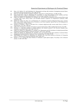 Numerical Experiments of Hydrogen-Air Premixed Flames
www.ijres.org 55 | Page
[6] Masri, A.R., Ibrahim, S.S., and Cadwallader, B.J., Measurements and large eddy simulation of propagating premixed flames,
Experimental Thermal and Fluid Science, 30(7), 2006, 687-702.
[7] Pitsch, H., Large-eddy simulation of turbulent combustion, Annual Review of Fluid Mechanics, 38, 2006, 453-482.
[8] Ranga Dinesh, K.K.J., Jiang, X., Malalasekera, W., and Odedra, A., Large eddy simulation of fuel variability and flame
dynamics of hydrogen-enriched nonpremixed flames, Fuel Processing Technology, 107(0), 2013, 2-13.
[9] Gubba, S.R., Ibrahim, S.S., Malalasekera, W., and Masri, A.R., "LES modelling of propagating turbulent premixed flames using
a dynamic flame surface density model", 2nd ECCOMAS Thematic Conference on Computational Combustion, Delft,
Netherlands, 2007.
[10] Ibrahim, S.S., Gubba, S.R., Masri, A.R., and Malalasekera, W., Calculations of explosion deflagrating flames using a dynamic
flame surface density model, Journal of Loss Prevention in the Process Industries, Special Issue on CFD Simulations for
Explosion Phenomena, 22, 2009, 258-264.
[11] Germano, M., Piomelli, U., Moin, P., and Cabot, W.H., A dynamic subgrid-scale eddy viscosity model, Physics of Fluids A:
Fluid Dynamics, 3(7), 1991, 1760-1765.
[12] Gubba, S.R., Development of a dynamic LES model for premixed turbulent flames, PhD, Loughborough University, UK, 2009.
[13] Schumann, U., Large-eddy simulation of turbulent diffusion with chemical reactions in the convective boundary layer,
Atmospheric Environment (1967), 23(8), 1989, 1713-1727.
[14] Gubba, S.R., Ibrahim, S.S., Malalasekera, W., and Masri, A.R., Measurements and LES calculations of turbulent premixed flame
propagation past repeated obstacles, Combustion and Flame, 158(12), 2011, 2465-2481.
[15] Gubba, S.R., Ibrahim, S.S., Malalasekera, W., and Masri, A.R., An assessment of large eddy simulations of premixed flames
propagating past repeated obstacles, Combustion Theory and Modelling, 13(3), 2009, 513-540.
[16] Abdel-Raheem, M.A., Ibrahim, S.S., Malalasekera, W., and Masri, A.R., Large Eddy Simulation of Hydrogen-Air Propagating
Flames, 8th
Mediterranean Combustion Symposium, Izmir, Turkey, 2013.
[17] Richard, S., et al., Towards large eddy simulation of combustion in spark ignition engines, Proceedings of the Combustion
Institute, 31, 2007, 3059–3066.
 