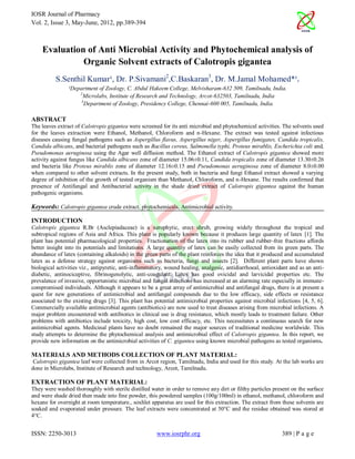 IOSR Journal of Pharmacy
Vol. 2, Issue 3, May-June, 2012, pp.389-394



    Evaluation of Anti Microbial Activity and Phytochemical analysis of
              Organic Solvent extracts of Calotropis gigantea
          S.Senthil Kumar¹, Dr. P.Sivamani2,C.Baskaran3, Dr. M.Jamal Mohamed*¹.
                ¹Department of Zoology, C. Abdul Hakeem College, Melvisharam-632 509, Tamilnadu, India.
                    2
                      Microlabs, Institute of Research and Technology, Arcot-632503, Tamilnadu, India
                     3
                       Department of Zoology, Presidency College, Chennai-600 005, Tamilnadu, India.

ABSTRACT
The leaves extract of Calotropis gigantea were screened for its anti microbial and phytochemical activities. The solvents used
for the leaves extraction were Ethanol, Methanol, Chloroform and n-Hexane. The extract was tested against infectious
diseases causing fungal pathogens such as Aspergillus flavus, Aspergillus niger, Aspergillus fumigates, Candida tropicalis,
Candida albicans, and bacterial pathogens such as Bacillus cereus, Salmonella typhi, Proteus mirablis, Escherichia coli and,
Pseudomonas aeruginosa using the Agar well diffusion method. The Ethanol extract of Calotropis gigantea showed more
activity against fungus like Candida albicans zone of diameter 15.06±0.11, Candida tropicalis zone of diameter 13.30±0.26
and bacteria like Proteus mirablis zone of diameter 12.16±0.15 and Pseudomonas aeruginosa zone of diameter 8.0±0.00
when compared to other solvent extracts. In the present study, both in bacteria and fungi Ethanol extract showed a varying
degree of inhibition of the growth of tested organism than Methanol, Chloroform, and n-Hexane. The results confirmed that
presence of Antifungal and Antibacterial activity in the shade dried extract of Calotropis gigantea against the human
pathogenic organisms.

Keywords: Calotropis gigantea crude extract, phytochemicals, Antimicrobial activity.

INTRODUCTION
Calotropis gigantea R.Br (Asclepiadaceae) is a xerophytic, erect shrub, growing widely throughout the tropical and
subtropical regions of Asia and Africa. This plant is popularly known because it produces large quantity of latex [1]. The
plant has potential pharmacological properties. Fractionation of the latex into its rubber and rubber-free fractions affords
better insight into its potentials and limitations. A large quantity of latex can be easily collected from its green parts. The
abundance of latex (containing alkaloids) in the green parts of the plant reinforces the idea that it produced and accumulated
latex as a defense strategy against organisms such as bacteria, fungi and insects [2]. Different plant parts have shown
biological activities viz., antipyretic, anti-inflammatory, wound healing, analgesic, antidiarrhoeal, antioxidant and as an anti-
diabetic, antinociceptive, fibrinogenolytic, anti-coagulant. Latex has good ovicidal and larvicidal properties etc. The
prevalence of invasive, opportunistic microbial and fungal infections has increased at an alarming rate especially in immune-
compromised individuals. Although it appears to be a great array of antimicrobial and antifungal drugs, there is at present a
quest for new generations of antimicrobial and antifungal compounds due to the low efficacy, side effects or resistance
associated to the existing drugs [3]. This plant has potential antimicrobial properties against microbial infections [4, 5, 6].
Commercially available antimicrobial agents (antibiotics) are now used to treat diseases arising from microbial infections. A
major problem encountered with antibiotics in clinical use is drug resistance, which mostly leads to treatment failure. Other
problems with antibiotics include toxicity, high cost, low cost efficacy, etc. This necessitates a continuous search for new
antimicrobial agents. Medicinal plants have no doubt remained the major sources of traditional medicine worldwide. This
study attempts to determine the phytochemical analysis and antimicrobial effect of Calotropis gigantea. In this report, we
provide new information on the antimicrobial activities of C. gigantea using known microbial pathogens as tested organisms.

MATERIALS AND METHODS COLLECTION OF PLANT MATERIAL:
Calotropis gigantea leaf were collected from in Arcot region, Tamilnadu, India and used for this study. At the lab works are
done in Microlabs, Institute of Research and technology, Arcot, Tamilnadu.

EXTRACTION OF PLANT MATERIAL:
They were washed thoroughly with sterile distilled water in order to remove any dirt or filthy particles present on the surface
and were shade dried then made into fine powder, this powdered samples (100g/100ml) in ethanol, methanol, chloroform and
hexane for overnight at room temperature., soxhlet apparatus are used for this extraction. The extract from these solvents are
soaked and evaporated under pressure. The leaf extracts were concentrated at 50°C and the residue obtained was stored at
4°C.


ISSN: 2250-3013                                        www.iosrphr.org                                        389 | P a g e
 