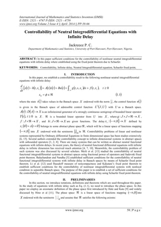 International Journal of Mathematics and Statistics Invention (IJMSI)
E-ISSN: 2321 – 4767 P-ISSN: 2321 - 4759
www.ijmsi.org Volume 2 Issue 4 || April. 2014 || PP-58-66
www.ijmsi.org 58 | P a g e
Controllability of Neutral Integrodifferential Equations with
Infinite Delay
Jackreece P. C.
Department of Mathematics and Statistics, University of Port Harcourt, Port Harcourt, Nigeria.
ABSTRACT: In this paper sufficient conditions for the controllability of nonlinear neutral integrodifferential
equations with infinite delay where established using the fixed point theorem due to Schaefer.
KEYWORDS: Controllability, Infinite delay, Neutral Integrodifferential equation, Schaefer fixed point.
I. INTRODUCTION
In this paper, we establish a controllability result to the following nonlinear neutral integrodifferential
equations with infinite delay:
              
 1.1
0,,,,,
0 
  
x
txtfdsxstgtButxtAxthtx
dt
d
t
t
st
where the state .x takes values in the Banach space X endowed with the norm . , the control function .u
is given in the Banach space of admissible control function  UJL ,2
with U as a Banach space.
    XADtA : is an infinitesimal generator of a strongly continuous semigroup of bounded linear operator
  0, ttT in X .  is a bounded linear operator from U into X , where XJJg : ,
XJf : , and XJh : are given functions. The delay   Xxt  0,: defined by
     txxt belongs to some abstract phase space  , which will be a linear space of functions mapping
 0, into X endowed with the seminorm

. in . Controllability problems of linear and nonlinear
systems represented by Ordinary differential Equations in finite dimensional space has been studies extensively
[6, 15]. Several authors extended the controllability concept to infinite dimensional systems in abstract spaces
with unbounded operators [1, 2, 8]. There are many systems that can be written as abstract neutral functional
equations with infinite delays. In recent years, the theory of neutral functional differential equations with infinite
delay in infinite dimension has received much attention [4, 7, 10]. Meanwhile, the controllability problem of
such systems was also discussed by several scholars. Meili et al. [13] studied the controllability of neutral
functional integrodifferential systems in abstract spaces using fractional power of operators and Sadovski fixed
point theorem. Balachandran and Nandha [5] established sufficient conditions for the controllability of neutral
functional integrodifferential systems with infinite delay in Banach spaces by means of Schaefer fixed point
theorem. Li et al. [12] used Hausdoff measure of noncompactness and Kakutani’s fixed point theorem to
establish sufficient conditions for the controllability of nonlinear integrodifferential systems with nonlocal
condition in separable Banach space. The purpose of this paper is to establish a set of sufficient conditions for
the controllability of neutral integrodifferential equations with infinite delay using Schaefer fixed point theorem.
II. PRELIMINARIES
In this section, we introduce notations, definitions and theorems which are used throughout this paper.
In the study of equations with infinite delay such as Eq. (1.1), we need to introduce the phase space. In this
paper we employ an axiomatic definition of the phase space first introduced by Hale and Kato [9] and widely
discussed by Hino et al [11]. The phase space  is a linear space of functions mapping ]0,( into
X endowed with the seminorm

. and assume that  satisfies the following axioms:
 