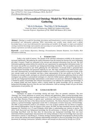 Research Inventy: International Journal Of Engineering And Science
Issn: 2278-4721, Vol.2, Issue 4 (February 2013), Pp 42-47
Www.Researchinventy.Com

        Study of Personalized Ontology Model for Web Information
                              Gathering
                           1
                               Mr.G.S.Deokate, 2Prof.Mrs.V.M.Deshmukh
                       1
                         Final Year Master of Engineering, PRMIT & R, Badnera (M.S) India
                  2
                      Associate Professor, Department of CSE, PRMIT &R Badnera (M.S.) India




Abstract - Ontology as model for knowledge description and formalization is used to represent user profile in
personalized web information gathering. While representing user profiles many models used a global
knowledge bases or user local information for representing user profiles. In this paper we study a personalized
ontology model for knowledge representation and reasoning over user profiles. World knowledge base and local
instance repositories are both are used in this model.
Keywords – Local Instance Repository, Ontology, Personalization, Semantic Relations, User Profiles, Web
Information Gathering

                                               I.    INTRODUCTION
          Today is the world of internet. The amount of the web-base information available on the internet has
increased significantly. But gathering the useful information from the internet has become the most challenging
job today‟s scenario. People are interested in the relevant and interested information from the web. The web
information gathering systems before this satisfy the user requirements by capturing their information needs. For
this reason user profiles are created for user background knowledge description. The user profiles represent the
concepts models possessed by user while gathering the web information. A concept model is generated from
user background knowledge and possessed implicitly by user. But many ontologists have observed that when
user read a document they can easily determined whether or not it is of their interest or relevance to them .If the
user concept model can be simulated, and then a better representation of the user profile can be build. To
Simulate use concepts model, ontologies are utilized in personalized web information gathering which are called
ontological user profiles or personalized ontologies [1] ,[2],[3].In Global analysis, global knowledge bases are
used for user background knowledge representation. Local analysis use local user information. Global analysis
is limited by quality of knowledge base whereas local analysis is not sufficient for capturing user knowledge. If
we integrate global and local analysis within a hybrid model the global knowledge will be constrain the
background knowledge discovery form the user local information. Such an ontology model will give the better
representation of user profiles. [4]

                                       II.    LITERATURE REVIEW
A. Ontology Learning
          Ontologies are means of knowledge sharing and reuse. They are semantic containers. The term
„Ontology‟ has various definitions in various texts, domains and applications. Many existing knowledge bases
are used by many models to learn ontologies.Gauch et al. [1] and Sieg et al. [5] learned personalized ontologies
from the Open Directory Project to specify users‟ preferences and interests in web search. King developed
IntelliOnto based on the basis of the Dewey decimal classification. The Dewey Decimal Classification (DDC)
system is a general knowledge organization system that is continuously revised to keep pace with knowledge.
The DDC is used around the world in 138 countries; over sixty of these countries also use Dewey to organize
their national bibliographies. Over the lifetime of the system, the DDC has been translated into more than thirty
languages [6]. Doweney et al. [7] used Wikipedia which helps in understanding user interests in queries. The
above work discovered user background knowledge but the performance is limited by quality of the global
knowledge base.Much work has been done for discovering user background knowledge from user local
information.Pattern reorganization and association rule mining technique to discover knowledge from user local
information is used by Li and Zhong [3]. A domain ontology learning approach was proposed by Zhong [3] that
uses various data mining and natural language understanding techniques to discover knowledge from user local
documents for ontology construction. Semantic relations and concepts are discovered by Navigli et al. [8] for
                                                        42
 