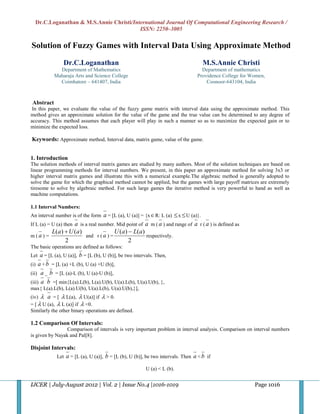 Dr.C.Loganathan & M.S.Annie Christi/International Journal Of Computational Engineering Research /
                                         ISSN: 2250–3005

Solution of Fuzzy Games with Interval Data Using Approximate Method

                Dr.C.Loganathan                                                       M.S.Annie Christi
             Department of Mathematics                                               Department of mathematics
           Maharaja Arts and Science College                                       Providence College for Women,
             Coimbatore – 641407, India                                                Coonoor-643104, India



Abstract
 In this paper, we evaluate the value of the fuzzy game matrix with interval data using the approximate method. This
method gives an approximate solution for the value of the game and the true value can be determined to any degree of
accuracy. This method assumes that each player will play in such a manner so as to maximize the expected gain or to
minimize the expected loss.

Keywords: Approximate method, Interval data, matrix game, value of the game.


1. Introduction
The solution methods of interval matrix games are studied by many authors. Most of the solution techniques are based on
linear programming methods for interval numbers. We present, in this paper an approximate method for solving 3x3 or
higher interval matrix games and illustrate this with a numerical example.The algebraic method is generally adopted to
solve the game for which the graphical method cannot be applied, but the games with large payoff matrices are extremely
tiresome to solve by algebraic method. For such large games the iterative method is very powerful to hand as well as
machine computations.

1.1 Interval Numbers:
An interval number is of the form   a = [L (a), U (a)] = {x R: L (a)  x  U (a)}.
If L (a) = U (a) then a is a real number. Mid point of a m ( a ) and range of a r ( a ) is defined as
           L( a )  U ( a )               U ( a )  L( a )
m (a) =                     and r ( a ) =                  respectively.
                  2                               2
The basic operations are defined as follows:
Let   a = [L (a), U (a)], b = [L (b), U (b)], be two intervals. Then,
(i) a + b = [L (a) +L (b), U (a) +U (b)],
(ii) a _ b = [L (a)-L (b), U (a)-U (b)],
(iii) a b =[ min{L(a).L(b), L(a).U(b), U(a).L(b), U(a).U(b), },
max{ L(a).L(b), L(a).U(b), U(a).L(b), U(a).U(b),}],
(iv)  a = [  L(a),  U(a)] if  > 0.
= [  U (a),  L (a)] if  <0.
Similarly the other binary operations are defined.

1.2 Comparison Of Intervals:
                 Comparison of intervals is very important problem in interval analysis. Comparison on interval numbers
is given by Nayak and Pal[8].

Disjoint Intervals:
             Let   a = [L (a), U (a)], b = [L (b), U (b)], be two intervals. Then a < b if
                                                          U (a) < L (b).


IJCER | July-August 2012 | Vol. 2 | Issue No.4 |1016-1019                                                  Page 1016
 