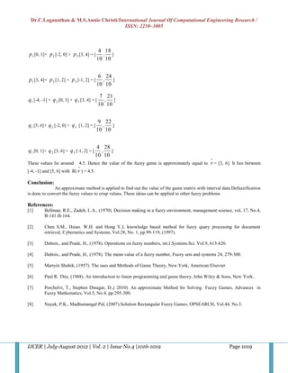 Dr.C.Loganathan & M.S.Annie Christi/International Journal Of Computational Engineering Research /
                                        ISSN: 2250–3005



                                           4 18
p1 [0, 1]+ p 2 [-2, 0] + p 3 [3, 4] = [      ,  ]
                                          10 10


                                           6 24
p1 [3, 4]+ p 2 [1, 2] + p 3 [-1, 2] = [     ,   ]
                                          10 10

                                             7 21
q1 [-4, -1] + q 2 [0, 1] + q 3 [3, 4] = [     ,   ]
                                            10 10


                                           9 22
q1 [5, 6]+ q 2 [-2, 0] + q 3 [1, 2] = [     ,   ]
                                          10 10


                                           4 28
q1 [0, 1]+ q 2 [3, 6] + q 3 [-1, 2] = [     ,   ]
                                          10 10
These values lie around       4.5. Hence the value of the fuzzy game is approximately equal to   v = [3, 6]. It lies between
[-4, -1] and [5, 6] with R( v ) = 4.5.

Conclusion:
              An approximate method is applied to find out the value of the game matrix with interval data.Defuzzification
is done to convert the fuzzy values to crisp values. These ideas can be applied to other fuzzy problems

References:
[1]      Bellman, R.E., Zadeh, L.A., (1970). Decision making in a fuzzy environment, management science, vol, 17, No.4,
         B-141-B-164.

[2]      Chen S.M., Hsiao. W.H. and Hong Y.J, knowledge based method for fuzzy quary processing for document
         retrieval, Cybernetics and Systems, Vol.28, No. 1, pp.99-119, (1997).

[3]      Dubois., and Prade, H., (1978). Operations on fuzzy numbers, int.J.Systems.Sci. Vol.9, 613-626.

[4]      Dubois., and Prade, H., (1978). The mean value of a fuzzy number, Fuzzy sets and systems 24, 279-300.

[5]      Martyin Shubik, (1957). The uses and Methods of Game Theory, New York, American Elsevier

[6]      Paul R. Thie, (1988). An introduction to linear programming and game theory, John Wiley & Sons, New York..

[7]      Porchelvi, T., Stephen Dinagar, D.,( 2010). An approximate Method for Solving Fuzzy Games, Advances in
         Fuzzy Mathematics, Vol.5, No.4, pp.295-300.

[8]      Nayak, P.K., Madhumangal Pal, (2007).Solution Rectangular Fuzzy Games, OPSEARCH, Vol.44, No.3.




IJCER | July-August 2012 | Vol. 2 | Issue No.4 |1016-1019                                                  Page 1019
 