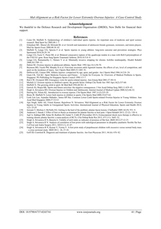 Mal-Alignment as a Risk Factor for Lower Extremity Overuse Injuries: A Case Control Study
DOI: 10.9790/6737-0243741 www.iosrjournals.org 41 | Page
Acknowledgement
We thankful to the Defence Research and Development Organisation (DRDO), New Delhi for financial their
support.
References
[1] Caine DJ, Maffulli N. Epidemiology of children’s individual sports injuries. An important area of medicine and sport science
research. Med Sport Sci 2005;48:1–7.
[2] Erlandson MC, Sherar LB, Mirwald RL et al. Growth and maturation of adolescent female gymnasts, swimmers, and tennis players.
Med Sci Sports Exerc 2008;40:34–42.
[3] Maffulli N, Longo UG, Spiezia F et al. Sports injuries in young athletes: long-term outcome and prevention strategies. Phys
Sportsmed 2010;38:29–34.
[4] Longo UG, Fazio V, Poeta ML et al. Bilateral consecutive rupture of the quadriceps tendon in a man with BstUI polymorphism of
the COL5A1 gene. Knee Surg Sports Traumatol Arthrosc 2010;18:514–8.
[5] Longo UG, Ramamurthy C, Denaro V et al. Minimally invasive stripping for chronic Achilles tendinopathy. Disabil Rehabil
2008;30:1709–13.
[6] Dalton SE. Overuse injuries in adolescent athletes. Sports Med. 1992 Jan;13(1):58-70.
[7] Beynnon BD, Vacek PM, Murphy D et al. First-time inversion ankle ligament trauma: the effects of sex, level of competition, and
sport on the incidence of injury. Am J Sports Med 2005;33:1485–91.
[8] DeHaven KE, Lintner DM. Athletic injuries: comparison by age, sport, and gender. Am J Sports Med 1986;14:218–24.
[9] Giam CK, Teh KC. Sport Medicine Exercise and Fitness – A Guide for Everyone. In: Overview of Medical Problems in Sports.
Singapore: PG Publishing for Singapore Sports Council 1998:111-7.
[10] Burt CW, Overpeck MD. Emergency visits for sports-related injuries. Ann Emerg Med 2001;37:301-8.
[11] Micheli LJ. Overuse injuries in children's sports: the growth factor. Orthop Clin North Am 1983 Apr;14(2):337-60.
[12] Maffulli N. The growing child in sport. Br Med Bull 1992;48:561–8.
[13] Garrick JG, Requa RK. Sports and fitness activities: the negative consequences. J Am Acad Orthop Surg 2003;11:439–43.
[14] Singh A, Srivastava RN. Overuse Injuries in Children and Adolescents. Internet Journal of Medical Update 2008;3(2):46-52.
[15] Herring SA, Nilson KL. Introduction to overuse injuries. Clin Sports Med. 1987; 6 (2):225-39.
[16] Bruns W, Maffulli N. Lower limb injuries in children in sports. Clin Sports Med 2000;19:637-62.
[17] Leok Lim Lau, Arjandas Mahadev, James HP Hui. Common Lower Limb Sports-related Overuse Injuries in Young Athletes. Ann
Acad Med Singapore 2008;37:315-9
[18] Ajai Singh; Sabir Ali; Vineet Kumar; Rajeshwar N. Srivastava. Mal-Alignment as a Risk Factor for Lower Extremity Overuse
Injuries in Young Adults in Unorganised Sports Activities. International Journal of Physical Education, Sports and Health 2014;
1(2): 25-28
[19] Jeswani T, Morlese J, McNally EG. Getting to the heel of the problem: plantar fascia lesions. ClinRadiol 2009; 64 (9): 931–9.
[20] Anderson J, Stanek J. Effect of foot or thoses as treatment for plantar fasciitis or heel pain. J Sport Rehabil 2013; 22 (2): 130–6.
[21] Aqil A, Siddiqui MR, Solan M, Redfern DJ, Gulati V, Cobb JP (November 2013). Extracorporeal shock wave therapy is effective in
treating chronic plantar fasciitis: a meta-analysis of RCTs. Clin Orthop Relat Res 2013; 471 (11): 3645–52.
[22] Singh A, Srivastava R N, Banoria G. Validity of arch index as indicator of presence of flat foot. JBJD 2012;27:12-15.
[23] Singh A, Srivastava R N. Analysis of correlation of foot prints with radiological parameters in idiopathic paediatric flexible flat feet.
J of Foot and Ankle Surgery 2011; XXVI (1), 41-47.
[24] Singh A, Srivastava R N, Kumar V, Verma V. A foot print study of prepubescent children with excessive versus normal body mass
– a cross sectional study. JBJD 2011; 26, 27-34.
[25] Goff JD, Crawford R. Diagnosis and treatment of plantar fasciitis. Am Fam Physician 2011; 84 (6): 676–82.
 