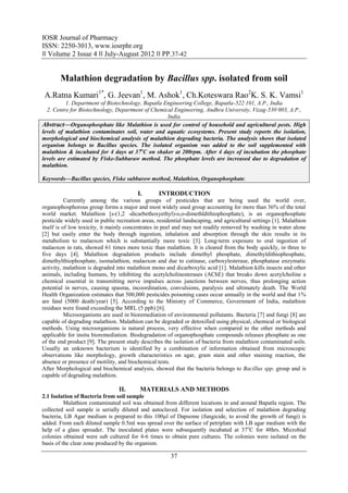 IOSR Journal of Pharmacy
ISSN: 2250-3013, www.iosrphr.org
‖‖ Volume 2 Issue 4 ‖‖ July-August 2012 ‖‖ PP.37-42


       Malathion degradation by Bacillus spp. isolated from soil
 A.Ratna Kumari1*, G. Jeevan1, M. Ashok1, Ch.Koteswara Rao2K. S. K. Vamsi1
          1. Department of Biotechnology, Bapatla Engineering College, Bapatla-522 101, A.P., India
  2. Centre for Biotechnology, Department of Chemical Engineering, Andhra University, Vizag-530 003, A.P.,
                                                   India
Abstract––Organophosphate like Malathion is used for control of household and agricultural pests. High
levels of malathion contaminates soil, water and aquatic ecosystems. Present study reports the isolation,
morphological and biochemical analysis of malathion degrading bacteria. The analysis shows that isolated
organism belongs to Bacillus species. The isolated organism was added to the soil supplemented with
malathion & incubated for 4 days at 37oC on shaker at 200rpm. After 4 days of incubation the phosphate
levels are estimated by Fiske-Subbaraw method. The phosphate levels are increased due to degradation of
malathion.

Keywords––Bacillus species, Fiske subbarow method, Malathion, Organophosphate.

                                         I.       INTRODUCTION
           Currently among the various groups of pesticides that are being used the world over,
organophosphorous group forms a major and most widely used group accounting for more than 36% of the total
world market. Malathion [s-(1,2 -dicarbethoxyethyl)-o,o-dimethldithiophosphate), is an organophosphate
pesticide widely used in public recreation areas, residential landscaping, and agricultural settings [1]. Malathion
itself is of low toxicity, it mainly concentrates in peel and may not readily removed by washing in water alone
[2] but easily enter the body through ingestion, inhalation and absorption through the skin results in its
metabolism to malaoxon which is substantially more toxic [3]. Long-term exposure to oral ingestion of
malaoxon in rats, showed 61 times more toxic than malathion. It is cleared from the body quickly, in three to
five days [4]. Malathion degradation products include dimethyl phosphate, dimethyldithiophosphate,
dimethylthiophosphate, isomalathion, malaoxon and due to cutinase, carboxylesterase, phosphatase enzymatic
activity, malathion is degraded into malathion mono and dicarboxylic acid [1]. Malathion kills insects and other
animals, including humans, by inhibiting the acetylcholinesterases (AChE) that breaks down acetylcholine a
chemical essential in transmitting nerve impulses across junctions between nerves, thus prolonging action
potential in nerves, causing spasma, incoordination, convulsions, paralysis and ultimately death. The World
Health Organization estimates that 500,000 pesticides poisoning cases occur annually in the world and that 1%
are fatal (5000 death/year) [5]. According to the Ministry of Commerce, Government of India, malathion
residues were found exceeding the MRL (5 ppb) [6].
           Microorganisms are used in bioremediation of environmental pollutants. Bacteria [7] and fungi [8] are
capable of degrading malathion. Malathion can be degraded or detoxified using physical, chemical or biological
methods. Using microorganisms is natural process, very effective when compared to the other methods and
applicable for insitu bioremediation. Biodegradation of organophosphate compounds releases phosphate as one
of the end product [9]. The present study describes the isolation of bacteria from malathion contaminated soils.
Usually an unknown bacterium is identified by a combination of information obtained from microscopic
observations like morphology, growth characteristics on agar, gram stain and other staining reaction, the
absence or presence of motility, and biochemical tests.
After Morphological and biochemical analysis, showed that the bacteria belongs to Bacillus spp. group and is
capable of degrading malathion.

                                 II.      MATERIALS AND METHODS
2.1 Isolation of Bacteria from soil sample
          Malathion contaminated soil was obtained from different locations in and around Bapatla region. The
collected soil sample is serially diluted and autoclaved. For isolation and selection of malathion degrading
bacteria, LB Agar medium is prepared to this 100µl of Dapsome (fungicide, to avoid the growth of fungi) is
added. From each diluted sample 0.5ml was spread over the surface of petriplate with LB agar medium with the
help of a glass spreader. The inoculated plates were subsequently incubated at 37 oC for 48hrs. Microbial
colonies obtained were sub cultured for 4-6 times to obtain pure cultures. The colonies were isolated on the
basis of the clear zone produced by the organism.

                                                        37
 