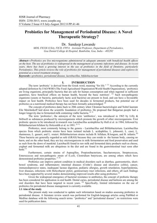 IOSR Journal of Pharmacy
ISSN: 2250-3013, www.iosrphr.org
‖‖ Volume 2 Issue 4 ‖‖ July-August 2012 ‖‖ PP.41-46

     Probiotics for Management of Periodontal Disease: A Novel
                       Therapeutic Strategy?
                                        Dr. Sandeep Lawande
             MDS, FICOI (USA), FICD, FPFA Assistant Professor, Department of Periodontics,
                     Goa Dental College & Hospital, Bambolim, Goa, India – 403202


Abstract––Probiotics are live microrganisms administered in adequate amounts with beneficial health effects
on the host. The use of probiotics is widespread in the management of systemic infections and disease. In recent
years, there has been a growing interest in the use of probiotics in the field of Dentistry, particularly
Periodontics. This article reviews the role of probiotics for management of periodontal diseases and explores its
potential as a novel treatment strategy.
Keywords––probiotics, periodontal disease, lactobacillus, bifidobacterium

                                         I.       INTRODUCTION
          The term „probiotic‟ is derived from the Greek word, meaning “for life.” (1) According to the currently
adopted definition by FAO/WHO (The Food Agricultural Organization/World Health Organization), „probiotics
are living organisms, principally bacteria that are safe for human consumption and when ingested in sufficient
quantities, have beneficial effects on human health, beyond the basic nutrition‟. (2) Such non-pathogenic
organisms (yeasts or bacteria, particularly lactic acid bacteria) are present in food, and can have a favourable
impact on host health. Probiotics have been used for decades in fermented products, but potential use of
probiotics as a nutritional medical therapy has not been formally acknowledged. (3)
          The concept of probiotics dates back to 20th century when Ukranian bacteriologist and Nobel laureate
Elie Metchnikoff laid down the scientific foundation of probiotics. He proposed that Bulgarian people had a
longer longevity due to fermented milk containing viable bacteria. (4, 5)
          The term „probiotics‟, the antonym of the term „antibiotics‟, was introduced in 1965 by Lilly &
Stillwell as substances produced by microorganisms which promote the growth of other microorganisms. First
probiotic species to be introduced in research was Lactobacillus acidophilus by Hull et al. in 1984; followed by
Bifidobacterium bifidum by Holcombh et al. in 1991. (4, 5)
          Probiotics, most commonly belong to the genera - Lactobacillus and Bifidobacterium. Lactobacillus
species from which probiotic strains have been isolated include L. acidophilus, L. johnsonii, L. casei, L.
rhamnosus, L. gasseri, and L. reuteri. Bifidobacterium strains include B. bifidum, B.longum, and B. infantis. (6)
These bacteria are generally regarded as safe (GRAS) because they can reside in the human body, causing no
harm, and on the other hand, they are key microorganisms in milk fermentation and food preservation and used
as such from the dawn of mankind. Lactobacilli found in raw milk and fermented dairy products such as cheese,
yoghurt and fermented milk are ubiquitous in the diet and are found in the gastrointestinal tract soon after
birth.(7)
          Furthermore, certain strains of Aspergillus, Propionibacterium, Saccharomyces, Streptococcus,
Enterococcus and non-pathogenic strain of E.coli, Clostridium butyricum, are among others which have
demonstrated probiotics properties. (7, 8)
          Probiotics can improve patient condition in medical disorders such as diarrhea, gastroenteritis, short-
bowel syndrome, and inflammatory intestinal diseases (Crohn‟s disease and ulcerative colitis), cancer,
immunodepressive states, inadequate lactase digestion, pediatric allergies, growth retardation, hyperlipidemia,
liver diseases, infections with Helicobacter pylori, genitourinary tract infections, and others; all such findings
have been supported by several studies demonstrating improved results after using probiotics.(5)
          Given the widespread emergence of bacterial resistance to antibiotics, the concept of probiotic therapy
has been considered for application in oral health. Dental caries, periodontal disease and halitosis are among the
oral disorders that have been targeted in recent years. (9) Specifically, limited information on the use of
probiotics for periodontal disease management is currently available.
1.1 Aim of the study
          The present study was conducted to update such information based on studies assessing probiotics in
periodontal disease. A literature review search was performed for English-language articles using PubMed or
Medline database with the following search terms: “probiotics” and “periodontal disease”; no restrictions were
used for publication dates.
                                                       41
 