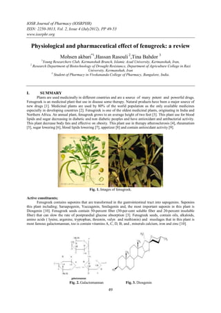 IOSR Journal of Pharmacy (IOSRPHR)
ISSN: 2250-3013, Vol. 2, Issue 4 (July2012), PP 49-53
www.iosrphr.org

     Physiological and pharmaceutical effect of fenugreek: a review
                          Mohsen akbari*1,Hassan Rasouli 2,Tina Bahdor 3
              1
               Young Researchers Club, Kermanshah Branch, Islamic Azad University, Kermanshah, Iran,
     2
         Research Department of Biotechnology of Drought Resistance, Department of Agriculture College in Razi
                                            University, Kermanshah, Iran
                    3
                      Student of Pharmacy in Vivekananda College of Pharmacy, Bangalore, India.



I.           SUMMARY
       Plants are used medicinally in different countries and are a source of many potent and powerful drugs.
Fenugreek is an medicinal plant that use in disease some therapy. Natural products have been a major source of
new drugs [1]. Medicinal plants are used by 80% of the world population as the only available medicines
especially in developing countries [2]. Fenugreek is one of the oldest medicinal plants, originating in India and
Northern Africa. An annual plant, fenugreek grows to an average height of two feet [3]. This plant use for blood
lipids and sugar decreasing in diabetic and non diabetic peoples and have antioxidant and antibacterial activity.
This plant decrease body fats and effective on obesity. This plant use in therapy atherosclerosis [4], rheumatism
[5], sugar lowering [6], blood lipids lowering [7], appetizer [8] and contain antioxidant activity [9].




                                             Fig. 1. Images of fenugreek.

Active constituents;
       Fenugreek contains saponins that are transformed in the gastrointestinal tract into sapogenins. Saponins
this plant including; Sarsapogenin, Yuccagenin, Smilagenin and, the most important saponin in this plant is
Diosgenin [10]. Fenugreek seeds contain 50-percent fiber (30-per-cent soluble fiber and 20-percent insoluble
fiber) that can slow the rate of postprandial glucose absorption [3]. Fenugreek seeds, contain oils, alkaloids,
amino acids ( lysine, argenine, tryptophan, threonin, valyn and methionin) and musilages that in this plant is
most famous galactomannan, too is contain vitamins A, C, D, B1 and , minerals calcium, iron and zinc [10].




                                Fig. 2. Galactomannan                Fig. 3. Diosgenin
                                                         49
 