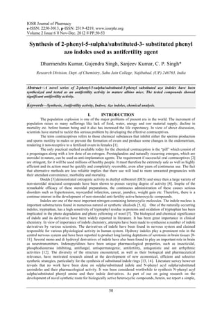 IOSR Journal of Pharmacy
e-ISSN: 2250-3013, p-ISSN: 2319-4219, www.iosrphr.org
Volume 2 Issue 6 ‖‖ Nov-Dec. 2012 ‖‖ PP.50-53

 Synthesis of 2-phenyl-5-sulpha/substituted-3- substituted phenyl
               azo indoles used as antifertility agent
         Dharmendra Kumar, Gajendra Singh, Sanjeev Kumar, C. P. Singh*
      Research Division, Dept. of Chemistry, Sahu Jain College, Najibabad, (UP) 246763, India


Abstract––A novel series of 2-phenyl-5-sulpha/substituted-3-phenyl substituted azo indoles have been
synthesized and tested as an antifertility activity in mature albino mice. The tested compounds showed
significant antifertility activity.

Keywords––Synthesis, Antifertility activity, Indore, Azo indoles, chemical analysis.

                                          I.       INTRODUCTION
          The population explosion is one of the major problems of present era in the world. The increment of
population raises so many sufferings like lack of food, water, energy and raw material supply, decline in
mortality etc. before human being and it also has increased the life expectancy. In view of above discussion,
scientists have started to tackle this serious problem by developing the effective contraceptives.
          The term contraceptives refers to those chemical substances that inhibit either the sperms production
and sperm motility in males or prevent the formation of ovum and produce some changes in the endometrium,
rendering it non-receptive to a fertilized ovum in females [1].
          The only practical method available today for the chemical contraception is the “pill” which consist of
a progestagen along with a low dose of an estrogen. Prostaglandins and naturally occurring estrogen, which are
steroidal in nature, can be used as anti-implantation agents. The requirement if successful oral contraceptives [2]
are stringent, for it will be used millions of healthy people. It must therefore be extremely safe as well as highly
efficient and its action must be quickly and completely reversible, even after years of continuous use. The fact
that alternative methods are less reliable implies that there use will lead to more unwanted pregnancies with
their attendant convenience, morbidity and mortality.
          Dodds [3] demonstrated estrogenic activity in diethyl stilbestrol (DES) and since then a large variety of
non-steroidal structural compounds have been shown to posses varying degree of activity [4]. Inspite of the
remarkable efficacy of these steroidal preparations, the continuous administration of these causes serious
disorders such as hypertension, myocardial infarction, cancer, jaundice, weight gain etc. Therefore, there is a
continue interest in the development of non-steroidal anti-fertility active heterocyclic compounds.
          Indoles are one of the most important nitrogen containing heterocyclic molecules. The indole nucleus is
important substructures found in numerous natural or synthetic alkaloids [5, 6]. One of the naturally occurring
indoles, tryptophan, has a high sensitivity of tryptophyl residue in proteins and oxidation of tryptophan has been
implicated in the photo degradation and photo yellowing of wool [7]. The biological and chemical significance
of indole and its derivative have been widely reported in literature. It has been great importance in clinical
chemistry. In view of importance of indole chemistry, attempts have been made to synthesise a number of indole
derivatives by various scientists. The derivatives of indole have been found in nervous system and claimed
responsible for various physiological activity in human system. Hydroxy indoles play a prominent role in the
central nervous system and have been reported to product long lasting deptetions of serotonin in brain tissues [8-
11]. Several mono and di hydroxyl derivatives of indole have also been found to play an important role in brain
as neurotransmitters. Indenopyridines have been unique pharmacological properties, such as insecticidal,
phosphodiesterase inhibiting, antifungal, antispermatogenic, antifertility, antagonistic and ant arrhythmic
activities [12]. The diversity of the structure encountered, as well as their biological and pharmaceutical
relevance, have motivated research aimed at the development of new economical, efficient and selective
synthetic strategies, particularly for the synthesis of substituted indole rings [13, 14]. Literature survey however
reveals that no work have been done on sulpha/substituted indole and N-phenyl acyl sulpha/substituted
azoindoles and their pharmacological activity. It was been considered worthwhile to synthesis N-phenyl acyl
sulpha/substituted phenyl amine and their indole derivatives. As part of our on going research on the
development of novel synthetic route for biologically active heterocyclic compounds, herein, we report a simple,


                                                        50
 