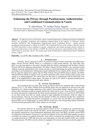 Research Inventy: International Journal Of Engineering And Science
Issn: 2278-4721, Vol. 2, Issue 7(March 2013), Pp 45- 49
Www.Researchinventy.Com
45
Enhancing the Privacy through Pseudonymous Authentication
and Conditional Communication in Vanets
1,
S. John Moses, 2,
P. Anitha Christy Angelin
1
(PG Scholar, Department of Computer Science and Engineering ,Karunya University, Coimbatore, India,)
2
(Assistant Professor, Department of Computer Science and Engineering ,Karunya University, Coimbatore,
India)
Abstract - An efficient privacy preservation scheme named Pseudonymous Authentication-based Conditional
Privacy for providing anonymous and conditional communication to the vehicles in Vehicular Ad-hoc
Networks (VANET’S). The Pseudonymous Authentication based Conditional Privacy scheme provides
pseudonym-based anonymity to vehicles in VANETs. The Conditional Privacy in this scheme is that the vehicles
in VANET must follow certain conditions to operate, communicate and transfer messages between vehicles in
order to provide privacy to the vehicles in VANET. By all means the privacy and anonymity of the vehicles in
VANET must be preserved, which is the primary goal of the Pseudonymous Authentication-based Conditional
Privacy scheme.
Keywords - CA, ECPP, OBU, Pseudonym, RSU, VANET
I. INTRODUCTION
Vehicular Ad-hoc Networks (VANET’S) consists of Group of vehicles, Road Side Units (RSU) and a
Motor Vehicles Division (MVD), Which is a centralized or nodal trusted authority. The Road Side Units
(RSU’s) are the base stations or the router’s through which the vehicles communicate with the Motor Vehicles
Division (MVD) for obtaining authentication. The Motor Vehicles Division (MVD) is the centralized trusted
authority to provide authentication to the vehicles and also to control and manage the operations of the vehicles.
According to the Pseudonymous Authentication based Conditional Privacy scheme, all the vehicles in VANET
that are using the scheme must register with the Motor Vehicles Division (MVD) using its identity. The Motor
Vehicles Division (MVD) in response to the successful registration of the vehicle will gives back a ticket to the
vehicle as an acknowledgement. The vehicle then uses that ticket to communicate with the Road Side Units
(RSU) in its neighborhood to obtain tokens. The tokens are used by the vehicle to generate pseudonyms for
anonymous broadcast communication with other vehicles.
II. SYSTEM ASSUMPTIONS
The assumptions that are made in the system are that all vehicles are registered with a central trusted
authority (TA), i.e., the Motor Vehicles Division (MVD), before they are approved for driving on the road.
Registration of a vehicle includes registration of the vehicle’s license plate number, identity, owner’s address,
and any other information needed to uniquely identify the vehicle and its owner. Since the MVD is assumed to
be trusted and cannot be compromised, the initial security parameters and keys are issued by the MVD. RSUs
are not fully trusted since they are usually exposed in open unattended environments, which are subject to
physical breaches. However, we assume that the functions of RSUs are monitored and that their compromise
can be detected in a bounded time period. Consequently, at a given time, very few RSUs are compromised.
Because RSUs can be compromised, we assume that the security keys and corresponding identity information
cannot be directly generated by RSUs. Other vehicles are not trusted.
III. NETWORK MODEL
The network model for our anonymity scheme is shown in Fig 1. It comprises on- and off-road units.
The on-road units consist of the vehicles, the RSUs, and the communication network. The RSUs are managed
and regularly monitored by a local transportation department office such as the MVD. The RSUs and the MVD
are connected via the Internet. Existence of a central trust authority such as the MVD helps expedite revocation
as all RSUs can contact it for updated vehicle RLs. Each vehicle is assumed to be equipped with an OBU, which
is a tamper-proof device (TPD) that stores the secret information, an event data recorder (EDR), and a Global
Positioning System. The RSUs and the vehicles are equipped with network cards that can provide support for
 