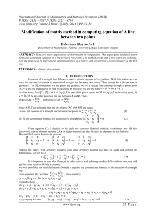 International Journal of Mathematics and Statistics Invention (IJMSI)
E-ISSN: 2321 – 4767 P-ISSN: 2321 - 4759
www.ijmsi.org Volume 2 Issue 7 || July. 2014 || PP-52-54
www.ijmsi.org 52 | P a g e
Modification of matrix method in computing equation of A line
between two points
Babarinsa Olayiwola I.
Department of Mathematics, Federal University Lokoja, Kogi State, Nigeria
ABSTRACT: There are many applications of determinant in computation. This paper gives modified matrix
method in computing equation of a line between two points. The method proofs that if two slopes are collinear,
then the slopes can be expressed in determinant form of a matrix with any arbitrary positive integer on the first
row.
KEYWORDS: collinear, determinant.
I. INTRODUCTION
Equation of a straight line follows a matrix pattern because of its gradient. With this notion we can
trace the necessity of matrix to equation of straight line between two points. Thus, matrix has a deeper root in
geometry. In [1], sometimes we are given the gradient, , of a straight line passing through a given point
and we are required to find its equation. In this case, we use the form
In other word, from [2], [3], Let be one of the given points and be the other point, let
be any other point on the line between and . Then,
Slope of and Slope of
Since are collinear then the two slopes are equal.
Hence, the equation of a straight line between two points is (1)
In [4], the determinant formula for equation of a straight line is (2)
From equation (2), I decided to let each row contains identical (similar) coordinates and 1(I also
discovered that an arbitrary number 2,3,4 or higher number can also be used) as elements in the first row.
The modified matrix formula is given as
or or (3)
Picking the matrix with arbitrary 1(matrix with other arbitrary number can also be used) and getting the
determinant, we will have
(4)
It is important to note that if one picks other matrix with arbitrary number different from one, one will
get the same equation if fully expressed.
We will proof that our modified matrix formula is equal to the conventional formula of the equation of a straight
line
From equation (1) we have , cross multiply
Expand to have
By grouping we have (5)
 