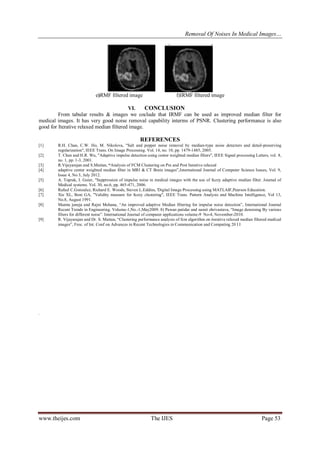 Removal Of Noises In Medical Images…
www.theijes.com The IJES Page 53
e)RMF filtered image f)IRMF filtered image
VI. CONCLUSION
From tabular results & images we coclude that IRMF can be used as improved median filter for
medical images. It has very good noise removal capability interms of PSNR. Clustering performance is also
good for Iterative relaxed median filtered image.
REFERENCES
[1] R.H. Chan, C.W. Ho, M. Nikolova, "Salt and pepper noise removal by median-type noise detectors and detail-preserving
regnlarization", IEEE Trans. On Image Processing. Vol. 14, no. 10, pp. 1479-1485, 2005.
[2] T. Chen and H.R. Wu, "Adaptive impulse detection using center weighted median filters", IEEE Signal processing Letters, vol. 8,
no. 1, pp. 1-3, 2001.
[3] R.Vijayarajan and S.Muttan, “Analysis of FCM Clustering on Pre and Post Iterative relaxed
[4] adaptive center weighted median filter in MRI & CT Brain images”,International Journal of Computer Science Issues, Vol. 9,
Issue 4, No 3, July 2012.
[5] A. Toprak, I. Guier, "Suppression of impulse noise in medical images with the use of fuzzy adaptive median filter. Journal of
Medical systems. Vol. 30, no.6, pp. 465-471, 2006.
[6] Rafael C.Gonzalez, Richard E. Woods, Steven L.Eddins, 'Digital Image Processing using MATLAB',Pearson Education.
[7] Xie XL, Beni GA, "Validity measure for fuzzy clustering", IEEE Trans. Pattern Analysis and Machine Intelligence, Vol 13,
No.8, August 1991.
[8] Mamta juneja and Rajni Mohana, “An improved adaptive Median filtering for impulse noise detection”, International Journal
Recent Trends in Engineering. Volume-1,No.-1,May2009. 8) Pawan patidar and sumit shrivastava, “Image denoising By various
filters for different noise”. International Journal of computer applications volume-9 No-4, November-2010.
[9] R. Vijayarajan and Dr. S. Muttan, “Clustering performance analysis of fcm algorithm on iterative relaxed median filtered medical
images”, Froc. of Int. Conf on Advances in Recent Technologies in Communication and Computing 20 I I
.
 