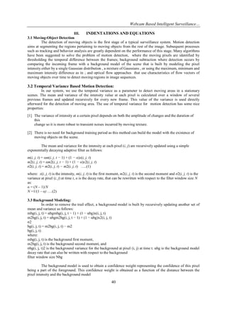 Webcam Based Intelligent Surveillance…
40
III. INDENTATIONS AND EQUATIONS
3.1 Moving-Object Detection
The detection of moving objects is the first stage of a typical surveillance system. Motion detection
aims at segmenting the regions pertaining to moving objects from the rest of the image. Subsequent processes
such as tracking and behavior analysis are greatly dependent on the performance of this stage. Many algorithms
have been suggested to solve the problem of motion detection, where the moving pixels are identified by
thresholding the temporal difference between the frames; background subtraction where detection occurs by
comparing the incoming frame with a background model of the scene that is built by modeling the pixel
intensity either by a single Gaussian distribution , a mixture of Gaussians , or using the maximum, minimum and
maximum intensity difference as in ; and optical flow approaches that use characteristics of flow vectors of
moving objects over time to detect moving regions in image sequences.
3.2 Temporal Variance Based Motion Detection:
In our system, we use the temporal variance as a parameter to detect moving areas in a stationary
scenes. The mean and variance of the intensity value at each pixel is calculated over a window of several
previous frames and updated recursively for every new frame. This value of the variance is used directly
afterward for the detection of moving area. The use of temporal variance for motion detection has some nice
properties:
[1] The variance of intensity at a certain pixel depends on both the amplitude of changes and the duration of
this
change so it is more robust to transient noises incurred by moving texture.
[2] There is no need for background training period as this method can build the model with the existence of
moving objects on the scene.
The mean and variance for the intensity at each pixel (i, j) are recursively updated using a simple
exponentially decaying adaptive filter as follows:
m(i, j, t) = αm(i, j, t − 1) + (1 − α)x(i, j, t)
m2(i, j, t) = αm2(i, j, t − 1) + (1 − α)x2(i, j, t)
σ2(i, j, t) = m2(i, j, t) − m2(i, j, t) …..(1)
where: x(i, j, t) is the intensity, m(i, j, t) is the first moment, m2(i, j, t) is the second moment and σ2(i, j, t) is the
variance at pixel (i, j) at time t, α is the decay rate, that can be rewritten with respect to the filter window size N
as:
α = (N – 1)/N
N =1/(1 – α) ….(2)
3.3 Background Modeling:
In order to remove the trail effect, a background model is built by recursively updating another set of
mean and variance as follows:
mbg(i, j, t) = αbgmbg(i, j, t − 1) + (1 − αbg)x(i, j, t)
m2bg(i, j, t) = αbgm2bg(i, j, t − 1) + (1 − αbg)x2(i, j, t)
σ2
bg(i, j, t) = m2bg(i, j, t) − m2
bg(i, j, t)
where:
mbg(i, j, t) is the background first moment,
m2bg(i, j, t) is the background second moment, and
σbg(i, j, t)2 is the background variance for the background at pixel (i, j) at time t. αbg is the background model
decay rate that can also be written with respect to the background
filter window size Nbg
The background model is used to obtain a confidence weight representing the confidence of this pixel
being a part of the foreground. This confidence weight is obtained as a function of the distance between the
pixel intensity and the background model
 