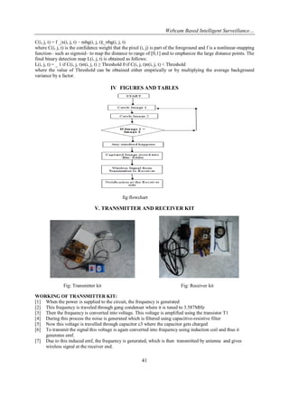 Webcam Based Intelligent Surveillance…
41
C(i, j, t) = f _|x(i, j, t) − mbg(i, j, t)|_σbg(i, j, t)
where C(i, j, t) is the confidence weight that the pixel (i, j) is part of the foreground and f is a nonlinear-mapping
function– such as sigmoid– to map the distance to range of [0,1] and to emphasize the large distance points. The
final binary detection map L(i, j, t) is obtained as follows:
L(i, j, t) = _ 1 if C(i, j, t)σ(i, j, t) ≥ Threshold 0 if C(i, j, t)σ(i, j, t) < Threshold
where the value of Threshold can be obtained either empirically or by multiplying the average background
variance by a factor.
IV FIGURES AND TABLES
fig:flowchart
V. TRANSMITTER AND RECEIVER KIT
Fig: Transmitter kit Fig: Receiver kit
WORKING OF TRANSMITTER KIT:
[1] When the power is supplied to the circuit, the frequency is generated
[2] This frequency is traveled through gang condenser where it is tuned to 3.587MHz
[3] Then the frequency is converted into voltage. This voltage is amplified using the transistor T1
[4] During this process the noise is generated which is filtered using capacitive-resistive filter
[5] Now this voltage is travelled through capacitor c3 where the capacitor gets charged
[6] To transmit the signal this voltage is again converted into frequency using induction coil and thus it
generates emf.
[7] Due to this induced emf, the frequency is generated, which is then transmitted by antenna and gives
wireless signal at the receiver end.
 