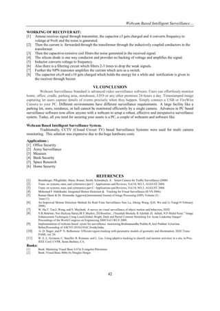 Webcam Based Intelligent Surveillance…
42
WORKING OF RECEIVER KIT:
[1] Antena receives signal through transmitter, the capacitor c3 gets charged and it converts frequency to
volatge at 9volt and the noise is generated.
[2] Then the current is forwarded through the transformer through the inductively coupled conductors in the
transformer.
[3] Then the capacitive-resistive coil filters the noise generated in the received signal.
[4] The silicon diode is one way conductor and provides no backing of voltage and amplifies the signal.
[5] Inductor converts voltage to frequency.
[6] Also there is a filtering circuit which filters 2-3 times to drop the weak signals.
[7] Further the NPN transistor amplifies the current which acts as a switch.
[8] The capacitor c6,c9 and c10 gets charged which holds the energy for a while and notification is given to
the receiver through buzzer.
VI. CONCLUSION
Webcam Surveillance Standard is advanced video surveillance software. Users can effortlessly monitor
home, office, cradle, parking area, storehouse, UFO or any other premises 24-hours a day. Timestamped image
capturing let users capture details of events precisely when they happen. Simply connect a USB or FireWire
Camera to your PC. Different environments have different surveillance requirements. A large facility like a
parking lot, store, residence, or hall cannot be monitored efficiently by a single camera. Advances in PC based
surveillance software now allow anyone with a webcam to setup a robust, effective and inexpensive surveillance
system. Today, all you need for securing your assets is a PC, a couple of webcams and software like
Webcam Based Intelligent Surveillance System.
Traditionally, CCTV (Closed Circuit TV) based Surveillance Systems were used for multi camera
monitoring. This solution was expensive due to the huge hardware costs.
Applications :
[1] Office Security
[2] Army Surveillance
[3] Museum
[4] Bank Security
[5] Space Research
[6] Home Security
REFERENCES
[1] Bramberger, Pflugfelder, Maier, Rinner, Strobl, Schwabach, A Smart Camera for Traffic Surveillance (2000)
[2] Trans. on systems, man, and cybernetics part C: Applications and Reviews, Vol.34, NO.3, AUGUST 2004.
[3] Trans. on systems, man, and cybernetics part C: Applications and Reviews, Vol.34, NO.3, AUGUST 2004.
[4] Mohemed F Abdelkader, Integrated Motion Detection & Tracking for Visual Surveillance (ICVS 2006).
[5] Raman Maini & Dr. Himanshu Aggarwal,International Journal of Image Processing (IJIP), Volume (3) :
Issue (1)
[6] An Improved Motion Detection Method for Real-Time Surveillance Nan Lu, Jihong Wang, Q.H. Wu and Li Yang(19 February
2008).
[7] W. Hu,T. Tan,L.Wang, and S. Maybank. A survey on visual surveillance of object motion and behaviors, IEEE
[8] N.R.Mokhtar, Nor Hazlyna Harun,M.Y.Mashor, 2H.Roseline , 1Nazahah Mustafa, R.Adollah ,H. Adilah, N.F.Mohd Nasir,” Image
Enhancement Techniques Using Local,Global, Bright, Dark and Partial Contrast Stretching For Acute Leukemia Images”
Proceedings of the World Congress on Engineering 2009 Vol I WCE 2009.
[9] Implementation of webcam based sytem for surveillance monitoring,Brahmanandha Prabhu R,Arul Prabhar A,Garima
Bohra,Proceeding of ASCNT-2010,CDAC,Noida,India.
[10] G. D. Hager, and P. N. Belhumeur. Efficient region tracking with parametric models of geometry and illumination, IEEE Trans.
PAMI, vol. 20.
[11] W. E. L. Grimson, C. Stauffer, R. Romano, and L. Lee. Using adaptive tracking to classify and monitor activities in a site, in Proc.
IEEE Conf. CVPR, Santa Barbara, CA.
Books:
[1] Book: Mastering Visual Basic 6.0 by Evangelos Petroutsos
[2] Book: Visual Basic Bible by Douglas Herger
 