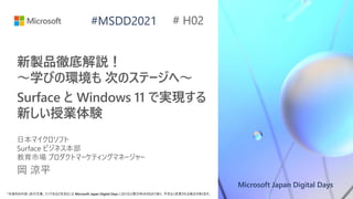 Microsoft Japan Digital Days
*本資料の内容 (添付文書、リンク先などを含む) は Microsoft Japan Digital Days における公開日時点のものであり、予告なく変更される場合があります。
#MSDD2021
新製品徹底解説！
～学びの環境も 次のステージへ～
Surface と Windows 11 で実現する
新しい授業体験
日本マイクロソフト
Surface ビジネス本部
教育市場 プロダクトマーケティングマネージャー
岡 涼平
# H02
 