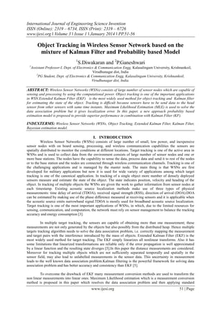 International Journal of Engineering Science Invention
ISSN (Online): 2319 – 6734, ISSN (Print): 2319 – 6726
www.ijesi.org ǁ Volume 3 ǁ Issue 1 ǁ January 2014 ǁ PP.51-56

Object Tracking in Wireless Sensor Network based on the
mixture of Kalman Filter and Probability based Model
1
1

S.Diwakaran and 2P.Ganeshwari

Assistant Professor-I, Dept. of Electronics & Communication Engg, Kalasalingam University, Krishnankoil,
Virudhunagar dist, India
2
PG Student, Dept. of Electronics & Communication Engg, Kalasalingam University, Krishnankoil,
Virudhunagar dist, India.

ABSTRACT: Wireless Sensor Networks (WSNs) consists of large number of sensor nodes which are capable of
sensing and processing by using the computational power. Object tracking is one of the important applications
in WSN.Extended Kalman Filter (EKF) is the most widely used method for object tracking and Kalman filter
for estimating the state of the object. Tracking is difficult because sensors have to be send data to the head
sensor from other sensors with same time instants. Maximum Likelihood Estimation (MLE) is used to solve the
data association problem but it gives localization error. In this paper, a new approach probability based
estimation model is proposed to provide superior performance in combination with Kalman Filter (KF).

INDEXTERMS: Wireless Sensor Networks (WSNs, Object Tracking, Extended Kalman Filter, Kalman Filter,
Bayesian estimation model.

I. INTRODUCTION
Wireless Sensor Networks (WSNs) consists of large number of small, low power, and inexpensive
sensor nodes with on board sensing, processing, and wireless communication capabilities the sensors are
spatially distributed to monitor the conditions at different locations. Target tracking is one of the active area in
WSNs and is used to collect data from the environment consists of large number of sensor nodes and one or
more base stations. The nodes have the capability to sense the data, process data and send it to rest of the nodes
or to the base station and the nodes are connected through wireless communication channels. Tracking is one of
the challenging applications and is managed by the master node. The main thing is that WSNs are first
developed for military applications but now it is used for wide variety of applications among which target
tracking is one of the canonical application. In tracking of a single object more number of densely deployed
sensors measure and estimate the state of the object. The state indicates position, velocity and heading of the
object. In tracking of multiple objects the WSNs are given the work to gather information from sensor nodes at
each timestamp. Existing acoustic source localization methods make use of three types of physical
measurements: time delay of arrival (TDOA), received signal strength (RSS), direction of arrival (DOA).DOA
can be estimated by making use of the phase difference measured at receiving sensors and it is applicable when
the acoustic source emits narrowband signal.TDOA is mostly used for broadband acoustic source localization.
Target tracking is one of the most important applications of WSNs, in which, due to the limited resources for
sensing, communication, and computation, the network must rely on sensor management to balance the tracking
accuracy and energy consumption [3].
In multiple target tracking, the sensors are capable of obtaining more than one measurement; these
measurements are not only generated by the objects but also possibly from the distributed heap. Hence multiple
targets tracking algorithm needs to solve the data association problem, i.e. correctly mapping the measurement
and target pairs with the interference introduced by the mass of objects. Extended Kalman Filter (EKF) is the
most widely used method for target tracking. The EKF simply linearizes all nonlinear transforms. Also it has
some limitations that linearized transformations are reliable only if the error propagation is well approximated
by a linear function and the resulting state diverges [5].In this paper the distance measurements are considered.
Moreover for tracking multiple objects which are not sufficiently separated temporally and spatially in the
sensor field, may also lead to unlabelled measurements in the sensor data. This uncertainty in measurement
leads to the well known data association problem.Kalman filtering is the powerful framework for solving data
association problem and has better accuracy and consistency than EKF [5].
To overcome the drawback of EKF many measurement conversion methods are used to transform the
non linear measurements into linear ones. Maximum Likelihood estimation which is a measurement conversion
method is proposed in this paper which resolves the data association problem and then applying standard

www.ijesi.org

51 | Page

 