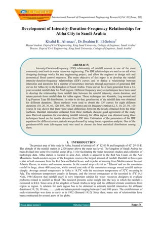 International Journal of Computational Engineering Research||Vol, 03||Issue, 10||

Development of Intensity-Duration-Frequency Relationships for
Abha City in Saudi Arabia
Khalid K. Al-anazi1, Dr.Ibrahim H. El-Sebaie2
Master'student, Dept.of Civil Engineering, King Saud University, College of Engineer, Saudi Arabia 1
Doctor, Dept.of Civil Engineering, King Saud University, College of Engineer, Saudi Arabia 2

ABSTRACT:
Intensity-Duration-Frequency (IDF) relationship of rainfall amount is one of the most
commonly used tools in water recourses engineering. The IDF relationships are used as an aid when
designing drainage works for any engineering project, and allow the engineer to design safe and
economical flood control measures. The main objective of this paper is to develop the rainfall
intensity-duration-frequency relationships (IDF) curves and to derive a relationship between
intensities and durations for a number of recurrence intervals through regression of generated IDF
curves for Abha city in the Kingdom of Saudi Arabia. These curves have been generated from a 34year recorded rainfall data for Abah region. Different frequency analysis techniques have been used
to develop the relationship from rainfall data between the rainfall intensity, storm duration, and
return periods from rainfall data for Abha region. These techniques are: Gumble, Log normal and
Log Pearson Type III distribution. In order to do that, good record of the rainfall data was obtained
for different durations. These methods were used to obtain the IDF curves for eight different
durations (10, 20, 30, 60, 120, 180, 360, 720 mints) and six frequency periods (2, 5, 10, 25, 50, 100
years). It was shown that there were small differences between the results obtained from the three
methods. Rainfall intensities obtained from three methods showed good agreement of the study
area. Derived equations for calculating rainfall intensity for Abha region was obtained using three
techniques based on the results obtained from IDF data. Estimation of the parameters of the IDF
equations for different return periods was performed by using linear regression analysis. One of the
goodness-of-fit tests (chi-square test) was used to choose the best statistical distribution among
them.

1. INTRODUCTION
The project area of this study is Abha, located at latitude of 18 o 12' 00 N and longitude of 42o 29' 00 E.
The altitude of the rainfall station is 2200 meter above the mean sea level. The kingdom of Saudi Arabia has
been divided into some five rainfall zones (Fig. 1) for facilitating the water resources studies and collection of
hydrologic data. Abha station is located in area Asir, which is adjacent to the Red Sea Coast, on the Asir
Mountains. South-western region of the kingdom receives the largest amount of rainfall. Rainfall in this region
is due to both monsoon from the Red Sea and India Ocean, and to polar air coming from Mediterranean Sea and
Atlantic Ocean, in winter and summer seasons. In the coastal strip referred as ' Tihama' and on the mountains
rainfall is large, about 400 mm/year, while toward east side of the mountains average annual rainfall reduces
sharply. Average annual temperature in Abha is 18.3oC with the maximum temperature of 320C occurring in
July. The minimum temperature usually in January, and the lowest temperature so far recorded is -3oC (AlNimi, 1984).Known that rainfall study is very important subject for water resources designers to evaluate
problems related to rainfall as flood. This research presents some insight into the way in which the rainfall is
estimated in KSA. Since area of the kingdom of Saudi Arabia is large and has different climate conditions from
region to region. A relation for each region has to be obtained to estimate rainfall intensities for different
durations (10, 20, 30 min,……..,ect) and return periods ranging between 2 and 100 years. The establishment of
such relationships was done as early as in 1932 (Bernard 1932). Since then, many sets of relationships have
been constructed for several parts of the globe.
||Issn 2250-3005 ||

October||2013 ||

2013

Page 58

 