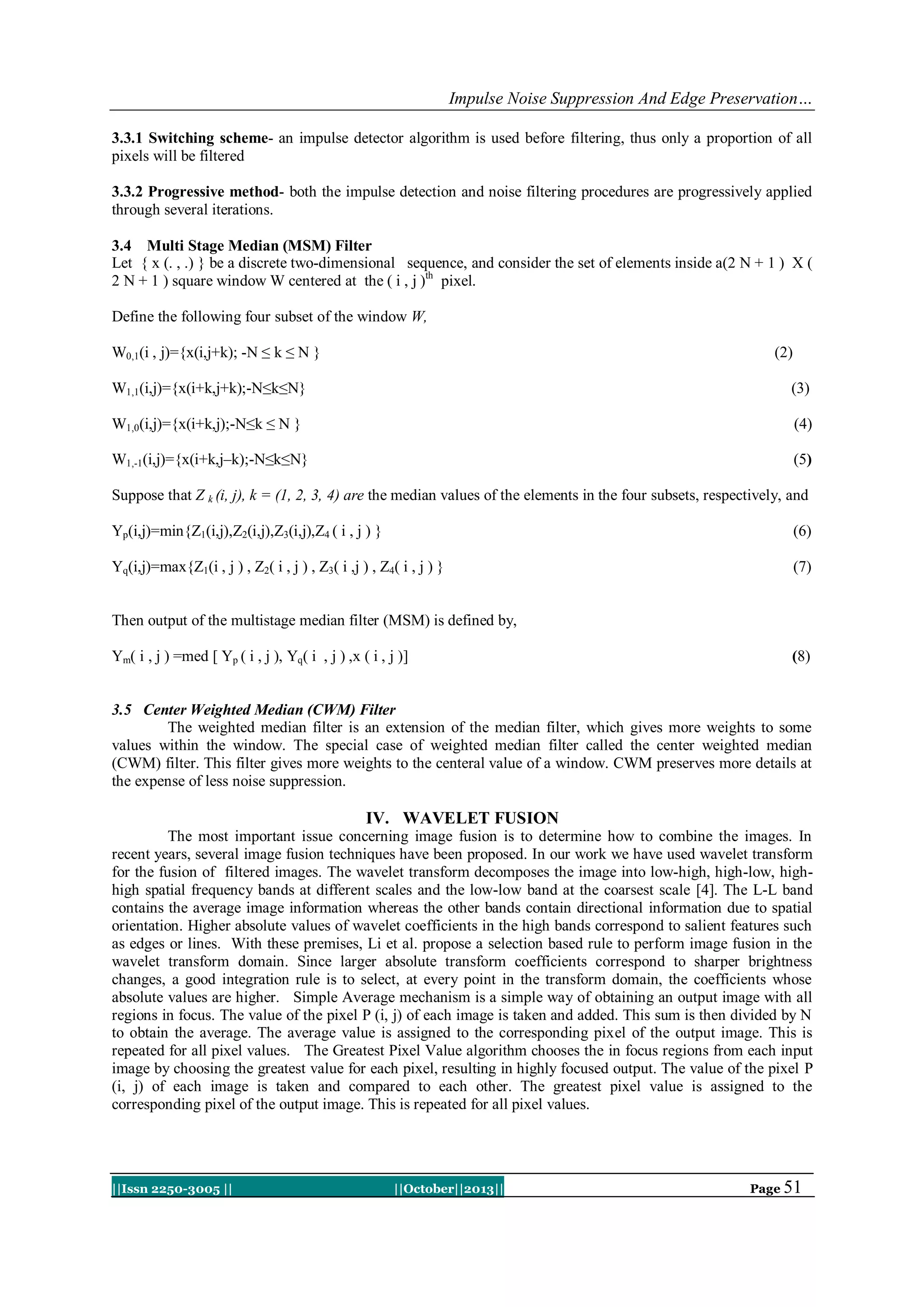 Impulse Noise Suppression And Edge Preservation…
3.3.1 Switching scheme- an impulse detector algorithm is used before filtering, thus only a proportion of all
pixels will be filtered
3.3.2 Progressive method- both the impulse detection and noise filtering procedures are progressively applied
through several iterations.
3.4 Multi Stage Median (MSM) Filter
Let { x (. , .) } be a discrete two-dimensional sequence, and consider the set of elements inside a(2 N + 1 ) X (
2 N + 1 ) square window W centered at the ( i , j )th pixel.
Define the following four subset of the window W,
W0,1(i , j)={x(i,j+k); -N ≤ k ≤ N }

(2)

W1,1(i,j)={x(i+k,j+k);-N≤k≤N}

(3)

W1,0(i,j)={x(i+k,j);-N≤k ≤ N }

(4)

W1,-1(i,j)={x(i+k,j–k);-N≤k≤N}

(5)

Suppose that Z k (i, j), k = (1, 2, 3, 4) are the median values of the elements in the four subsets, respectively, and
Yp(i,j)=min{Z1(i,j),Z2(i,j),Z3(i,j),Z4 ( i , j ) }

(6)

Yq(i,j)=max{Z1(i , j ) , Z2( i , j ) , Z3( i ,j ) , Z4( i , j ) }

(7)

Then output of the multistage median filter (MSM) is defined by,
Ym( i , j ) =med [ Yp ( i , j ), Yq( i , j ) ,x ( i , j )]

(8)

3.5 Center Weighted Median (CWM) Filter
The weighted median filter is an extension of the median filter, which gives more weights to some
values within the window. The special case of weighted median filter called the center weighted median
(CWM) filter. This filter gives more weights to the centeral value of a window. CWM preserves more details at
the expense of less noise suppression.

IV. WAVELET FUSION
The most important issue concerning image fusion is to determine how to combine the images. In
recent years, several image fusion techniques have been proposed. In our work we have used wavelet transform
for the fusion of filtered images. The wavelet transform decomposes the image into low-high, high-low, highhigh spatial frequency bands at different scales and the low-low band at the coarsest scale [4]. The L-L band
contains the average image information whereas the other bands contain directional information due to spatial
orientation. Higher absolute values of wavelet coefficients in the high bands correspond to salient features such
as edges or lines. With these premises, Li et al. propose a selection based rule to perform image fusion in the
wavelet transform domain. Since larger absolute transform coefficients correspond to sharper brightness
changes, a good integration rule is to select, at every point in the transform domain, the coefficients whose
absolute values are higher. Simple Average mechanism is a simple way of obtaining an output image with all
regions in focus. The value of the pixel P (i, j) of each image is taken and added. This sum is then divided by N
to obtain the average. The average value is assigned to the corresponding pixel of the output image. This is
repeated for all pixel values. The Greatest Pixel Value algorithm chooses the in focus regions from each input
image by choosing the greatest value for each pixel, resulting in highly focused output. The value of the pixel P
(i, j) of each image is taken and compared to each other. The greatest pixel value is assigned to the
corresponding pixel of the output image. This is repeated for all pixel values.

||Issn 2250-3005 ||

||October||2013||

Page 51

 