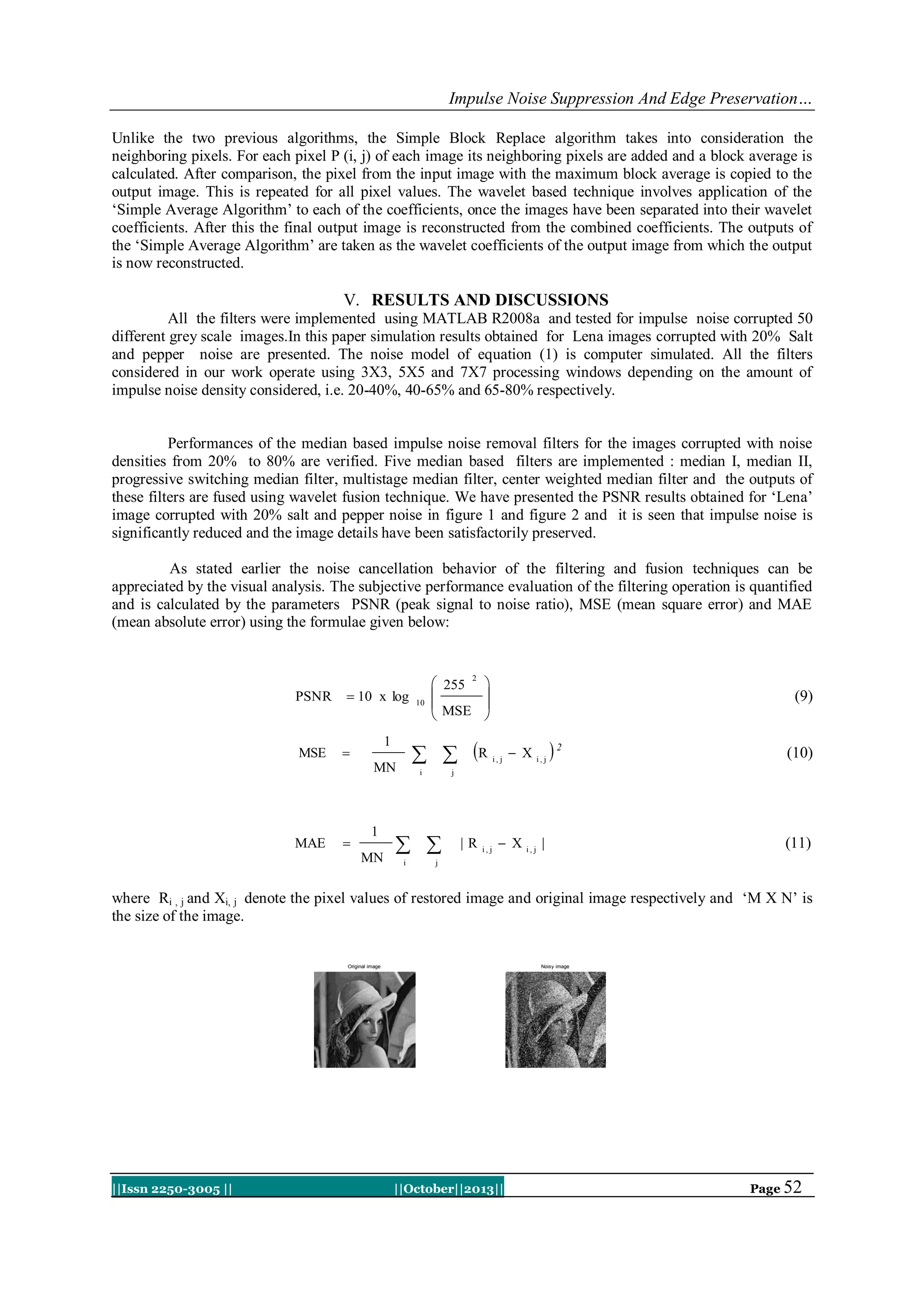 Impulse Noise Suppression And Edge Preservation…
Unlike the two previous algorithms, the Simple Block Replace algorithm takes into consideration the
neighboring pixels. For each pixel P (i, j) of each image its neighboring pixels are added and a block average is
calculated. After comparison, the pixel from the input image with the maximum block average is copied to the
output image. This is repeated for all pixel values. The wavelet based technique involves application of the
„Simple Average Algorithm‟ to each of the coefficients, once the images have been separated into their wavelet
coefficients. After this the final output image is reconstructed from the combined coefficients. The outputs of
the „Simple Average Algorithm‟ are taken as the wavelet coefficients of the output image from which the output
is now reconstructed.

V. RESULTS AND DISCUSSIONS
All the filters were implemented using MATLAB R2008a and tested for impulse noise corrupted 50
different grey scale images.In this paper simulation results obtained for Lena images corrupted with 20% Salt
and pepper noise are presented. The noise model of equation (1) is computer simulated. All the filters
considered in our work operate using 3X3, 5X5 and 7X7 processing windows depending on the amount of
impulse noise density considered, i.e. 20-40%, 40-65% and 65-80% respectively.

Performances of the median based impulse noise removal filters for the images corrupted with noise
densities from 20% to 80% are verified. Five median based filters are implemented : median I, median II,
progressive switching median filter, multistage median filter, center weighted median filter and the outputs of
these filters are fused using wavelet fusion technique. We have presented the PSNR results obtained for „Lena‟
image corrupted with 20% salt and pepper noise in figure 1 and figure 2 and it is seen that impulse noise is
significantly reduced and the image details have been satisfactorily preserved.
As stated earlier the noise cancellation behavior of the filtering and fusion techniques can be
appreciated by the visual analysis. The subjective performance evaluation of the filtering operation is quantified
and is calculated by the parameters PSNR (peak signal to noise ratio), MSE (mean square error) and MAE
(mean absolute error) using the formulae given below:

PSNR

MSE

 10 x log

MN

MAE



1
MN

2






  R

1



10

 255


 MSE

i

i, j

 X

i,j

2

(10)

j

 
i

(9)

|R

i, j

 X

i, j

|

(11)

j

where Ri , j and Xi, j denote the pixel values of restored image and original image respectively and „M X N‟ is
the size of the image.

Original image

||Issn 2250-3005 ||

Noisy image

||October||2013||

Page 52

 
