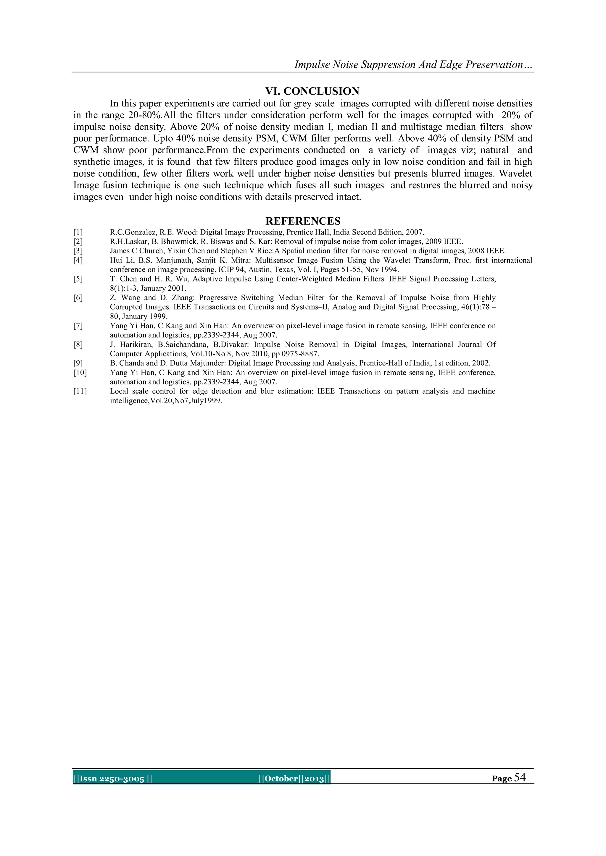Impulse Noise Suppression And Edge Preservation…
VI. CONCLUSION
In this paper experiments are carried out for grey scale images corrupted with different noise densities
in the range 20-80%.All the filters under consideration perform well for the images corrupted with 20% of
impulse noise density. Above 20% of noise density median I, median II and multistage median filters show
poor performance. Upto 40% noise density PSM, CWM filter performs well. Above 40% of density PSM and
CWM show poor performance.From the experiments conducted on a variety of images viz; natural and
synthetic images, it is found that few filters produce good images only in low noise condition and fail in high
noise condition, few other filters work well under higher noise densities but presents blurred images. Wavelet
Image fusion technique is one such technique which fuses all such images and restores the blurred and noisy
images even under high noise conditions with details preserved intact.

REFERENCES
[1]
[2]
[3]
[4]
[5]
[6]

[7]
[8]
[9]
[10]
[11]

R.C.Gonzalez, R.E. Wood: Digital Image Processing, Prentice Hall, India Second Edition, 2007.
R.H.Laskar, B. Bhowmick, R. Biswas and S. Kar: Removal of impulse noise from color images, 2009 IEEE.
James C Church, Yixin Chen and Stephen V Rice:A Spatial median filter for noise removal in digital images, 2008 IEEE.
Hui Li, B.S. Manjunath, Sanjit K. Mitra: Multisensor Image Fusion Using the Wavelet Transform, Proc. first international
conference on image processing, ICIP 94, Austin, Texas, Vol. I, Pages 51-55, Nov 1994.
T. Chen and H. R. Wu, Adaptive Impulse Using Center-Weighted Median Filters. IEEE Signal Processing Letters,
8(1):1-3, January 2001.
Z. Wang and D. Zhang: Progressive Switching Median Filter for the Removal of Impulse Noise from Highly
Corrupted Images. IEEE Transactions on Circuits and Systems–II, Analog and Digital Signal Processing, 46(1):78 –
80, January 1999.
Yang Yi Han, C Kang and Xin Han: An overview on pixel-level image fusion in remote sensing, IEEE conference on
automation and logistics, pp.2339-2344, Aug 2007.
J. Harikiran, B.Saichandana, B.Divakar: Impulse Noise Removal in Digital Images, International Journal Of
Computer Applications, Vol.10-No.8, Nov 2010, pp 0975-8887.
B. Chanda and D. Dutta Majumder: Digital Image Processing and Analysis, Prentice-Hall of India, 1st edition, 2002.
Yang Yi Han, C Kang and Xin Han: An overview on pixel-level image fusion in remote sensing, IEEE conference,
automation and logistics, pp.2339-2344, Aug 2007.
Local scale control for edge detection and blur estimation: IEEE Transactions on pattern analysis and machine
intelligence,Vol.20,No7,July1999.

||Issn 2250-3005 ||

||October||2013||

Page 54

 